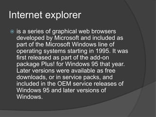 Internet exploreris a series of graphical web browsers developed by Microsoft and included as part of the Microsoft Windows line of operating systems starting in 1995. It was first released as part of the add-on package Plus! for Windows 95 that year. Later versions were available as free downloads, or in service packs, and included in the OEM service releases of Windows 95 and later versions of Windows.
