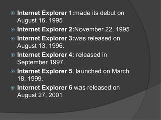 Internet Explorer 1:made its debut on August 16, 1995Internet Explorer 2:November 22, 1995 Internet Explorer 3:was released on August 13, 1996.Internet Explorer 4: released in September 1997.Internet Explorer 5, launched on March 18, 1999.Internet Explorer 6 was released on August 27, 2001