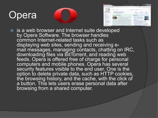 Opera is a web browser and Internet suite developed by Opera Software. The browser handles common Internet-related tasks such as displaying web sites, sending and receiving e-mail messages, managing contacts, chatting on IRC, downloading files via BitTorrent, and reading web feeds. Opera is offered free of charge for personal computers and mobile phones. Opera has several security features visible to the end user. One is the option to delete private data, such as HTTP cookies, the browsing history, and the cache, with the click of a button. This lets users erase personal data after browsing from a shared computer.