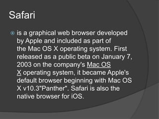 Safari is a graphical web browser developed by Apple and included as part of the Mac OS X operating system. First released as a public beta on January 7, 2003 on the company's Mac OS X operating system, it became Apple's default browser beginning with Mac OS X v10.3"Panther". Safari is also the native browser for iOS.