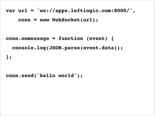 var url = 'ws://apps.leftlogic.com:8000/',
       conn = new WebSocket(url);


conn.onmessage = function (event) {
     console.log(JSON.parse(event.data));
};


conn.send('hello world');
 