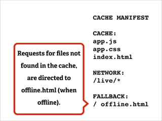 CACHE MANIFEST

                        CACHE:
                        app.js
                        app.css
Requests for ﬁles not
                        index.html
 found in the cache,
                        NETWORK:
   are directed to      /live/*
 oﬄine.html (when
                        FALLBACK:
      oﬄine).           / offline.html
 