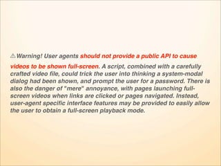 Warning! User agents should not provide a public API to cause
videos to be shown full-screen. A script, combined with a carefully
crafted video ﬁle, could trick the user into thinking a system-modal
dialog had been shown, and prompt the user for a password. There is
also the danger of "mere" annoyance, with pages launching full-
screen videos when links are clicked or pages navigated. Instead,
user-agent speciﬁc interface features may be provided to easily allow
the user to obtain a full-screen playback mode.
 