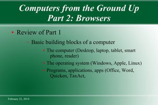Computers from the Ground Up
Part 2: Browsers
●

Review of Part 1
–

Basic building blocks of a computer
●

●
●

February 22, 2014

The computer (Desktop, laptop, tablet, smart
phone, reader)
The operating system (Windows, Apple, Linux)
Programs, applications, apps (Office, Word,
Quicken, TaxAct,

1

 