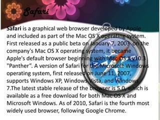 Safari is a graphical web browser developed by Apple
and included as part of the Mac OS X operating system.
First released as a public beta on January 7, 2003. on the
company's Mac OS X operating system, it became
Apple's default browser beginning with Mac OS X v10.3
"Panther”. A version of Safari for the Microsoft Windows
operating system, first released on June 11, 2007,
supports Windows XP, Windows Vista, and Windows
7.The latest stable release of the browser is 5.0, which is
available as a free download for both Mac OS X and
Microsoft Windows. As of 2010, Safari is the fourth most
widely used browser, following Google Chrome.
Safari
 