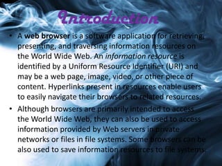 Introduction
• A web browser is a software application for retrieving,
presenting, and traversing information resources on
the World Wide Web. An information resource is
identified by a Uniform Resource Identifier (URI) and
may be a web page, image, video, or other piece of
content. Hyperlinks present in resources enable users
to easily navigate their browsers to related resources.
• Although browsers are primarily intended to access
the World Wide Web, they can also be used to access
information provided by Web servers in private
networks or files in file systems. Some browsers can be
also used to save information resources to file systems.
 