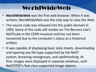 • WorldWideWeb was the first web browser. When it was
written, WorldWideWeb was the only way to view the Web.
• The source code was released into the public domain in
1993. Some of the code still resides on Tim Berners-Lee's
NeXTcube in the CERN museum and has not been
recovered due to the computer's status as a historical
artifact.
• It was capable of displaying basic style sheets, downloading
and opening any file type supported by the NeXT
system, browsing newsgroups, and spellchecking. At
first, images were displayed in separate windows, until
NeXTSTEP's Text class supported Image objects.
WorldWideWeb
 