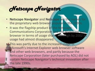 Netscape Navigator
• Netscape Navigator and Netscape are the names for
the proprietary web browser popular in the 1990s.
• It was the flagship product of the Netscape
Communications Corporation and the dominant web
browser in terms of usage share, although by 2002 its
usage had almost disappeared.
• This was partly due to the increased usage of
Microsoft's Internet Explorer web browser software
and other web browsers, and partly because the
Netscape Corporation (later purchased by AOL) did not
sustain Netscape Navigator's technical innovation after
the late 1990s.
 
