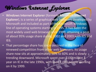 Windows Internet Explorer
• Windows Internet Explorer (formerly Microsoft Internet
Explorer), is a series of graphical web browsers developed by
Microsoft and included as part of the Microsoft Windows
line of operating systems starting in 1995. It has been the
most widely used web browser since 1999, attaining a peak
of about 95% usage share during 2002 and 2003 with IE5 and
IE6.
• That percentage share has since declined in the face of
renewed competition from other web browsers. Its usage
share now sits at approximately 50% to 60% and is slowly
trending downward. Microsoft spent over $100 million a
year on IE in the late 1990s, with over 1,000 people working
on it by 1999.
 