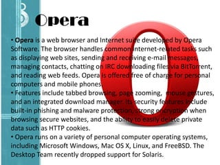 • Opera is a web browser and Internet suite developed by Opera
Software. The browser handles common Internet-related tasks such
as displaying web sites, sending and receiving e-mail messages,
managing contacts, chatting on IRC downloading files via BitTorrent,
and reading web feeds. Opera is offered free of charge for personal
computers and mobile phones.
• Features include tabbed browsing, page zooming, mouse gestures,
and an integrated download manager. Its security features include
built-in phishing and malware protection, strong encryption when
browsing secure websites, and the ability to easily delete private
data such as HTTP cookies.
• Opera runs on a variety of personal computer operating systems,
including Microsoft Windows, Mac OS X, Linux, and FreeBSD. The
Desktop Team recently dropped support for Solaris.
Opera
 