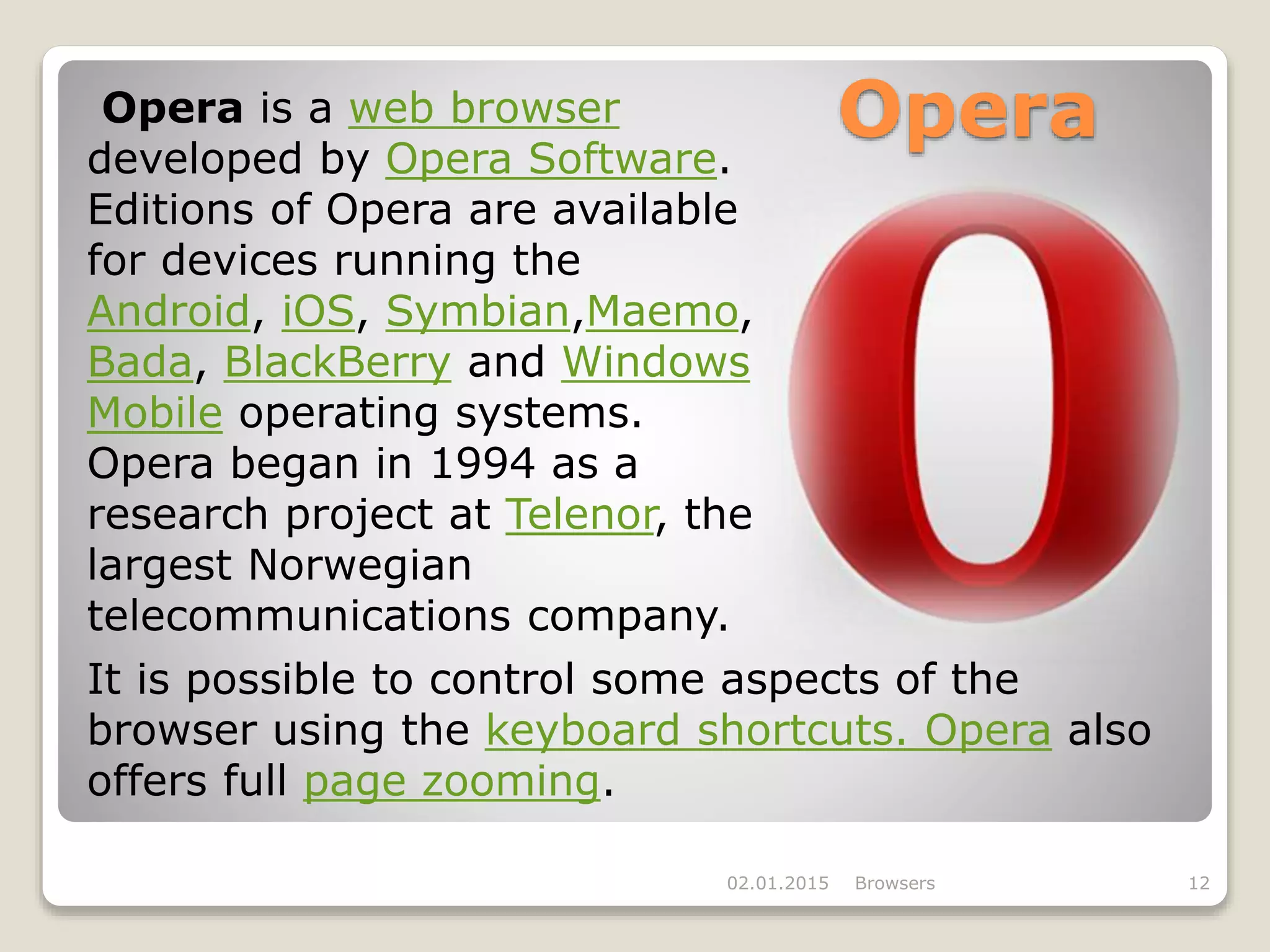 Opera
02.01.2015 Browsers 12
It is possible to control some aspects of the
browser using the keyboard shortcuts. Opera also
offers full page zooming.
Opera is a web browser
developed by Opera Software.
Editions of Opera are available
for devices running the
Android, iOS, Symbian,Maemo,
Bada, BlackBerry and Windows
Mobile operating systems.
Opera began in 1994 as a
research project at Telenor, the
largest Norwegian
telecommunications company.
 
