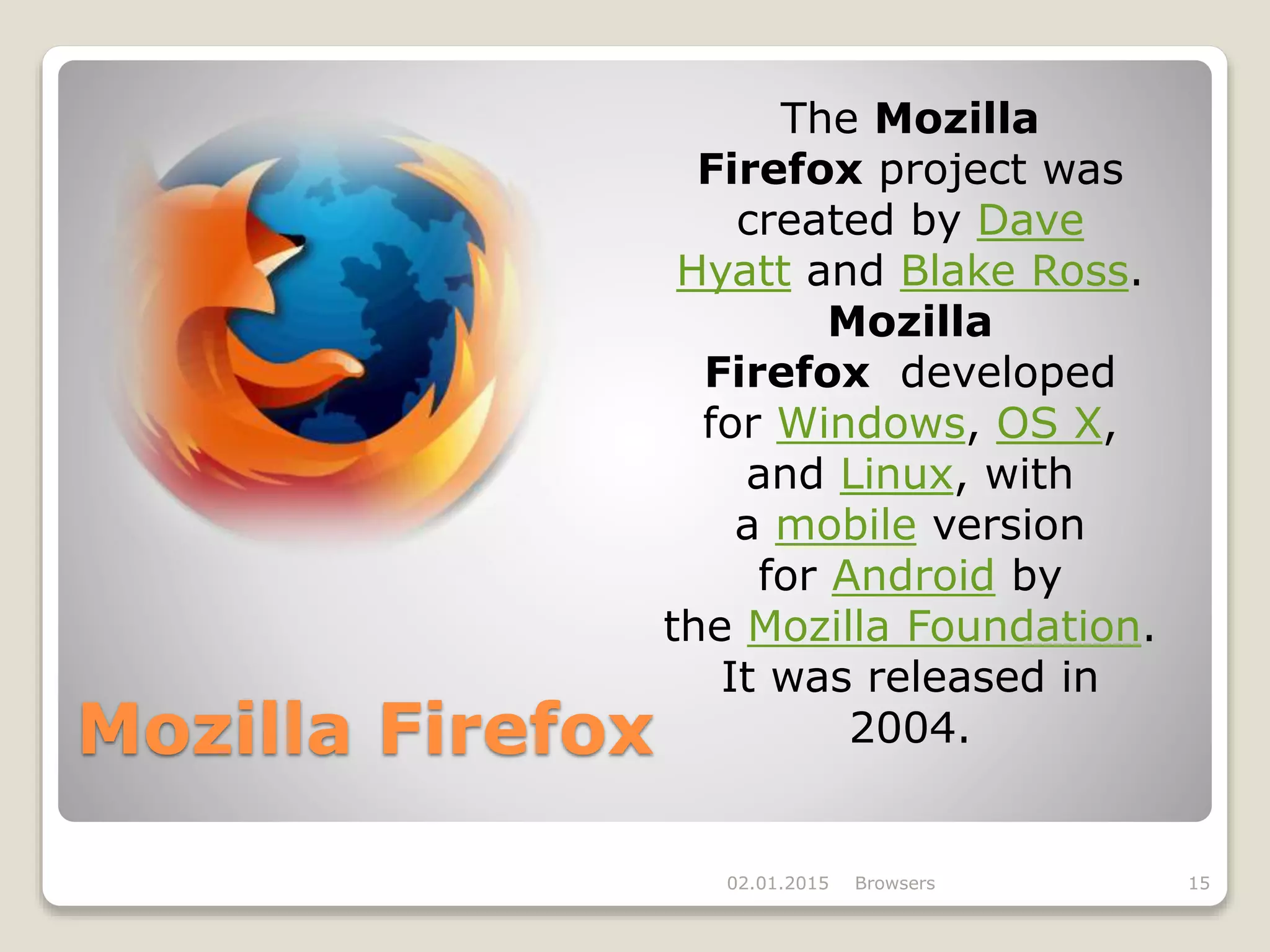 Mozilla Firefox
02.01.2015 Browsers 15
The Mozilla
Firefox project was
created by Dave
Hyatt and Blake Ross.
Mozilla
Firefox developed
for Windows, OS X,
and Linux, with
a mobile version
for Android by
the Mozilla Foundation.
It was released in
2004.
 