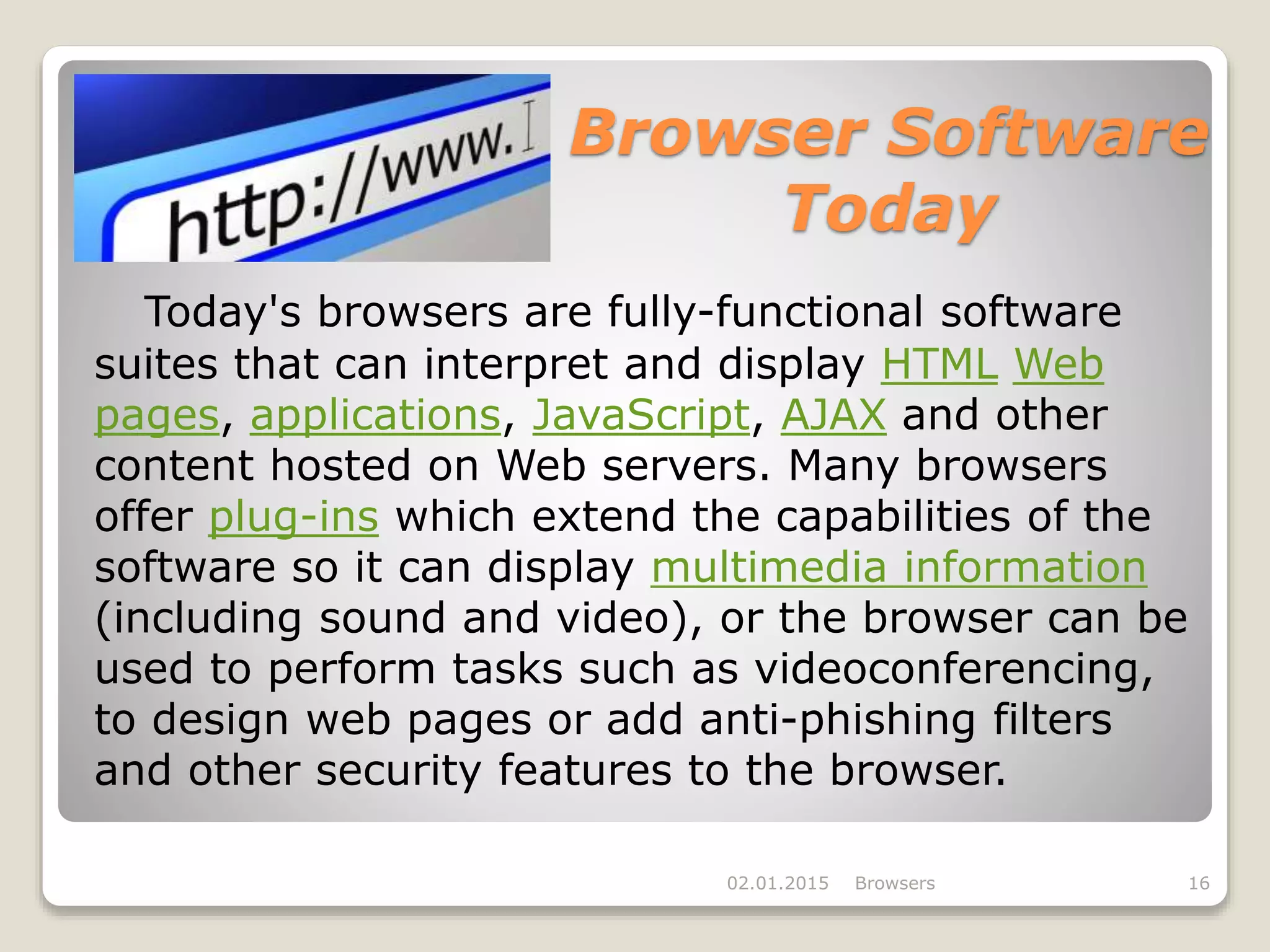Browser Software
Today
Today's browsers are fully-functional software
suites that can interpret and display HTML Web
pages, applications, JavaScript, AJAX and other
content hosted on Web servers. Many browsers
offer plug-ins which extend the capabilities of the
software so it can display multimedia information
(including sound and video), or the browser can be
used to perform tasks such as videoconferencing,
to design web pages or add anti-phishing filters
and other security features to the browser.
02.01.2015 Browsers 16
 