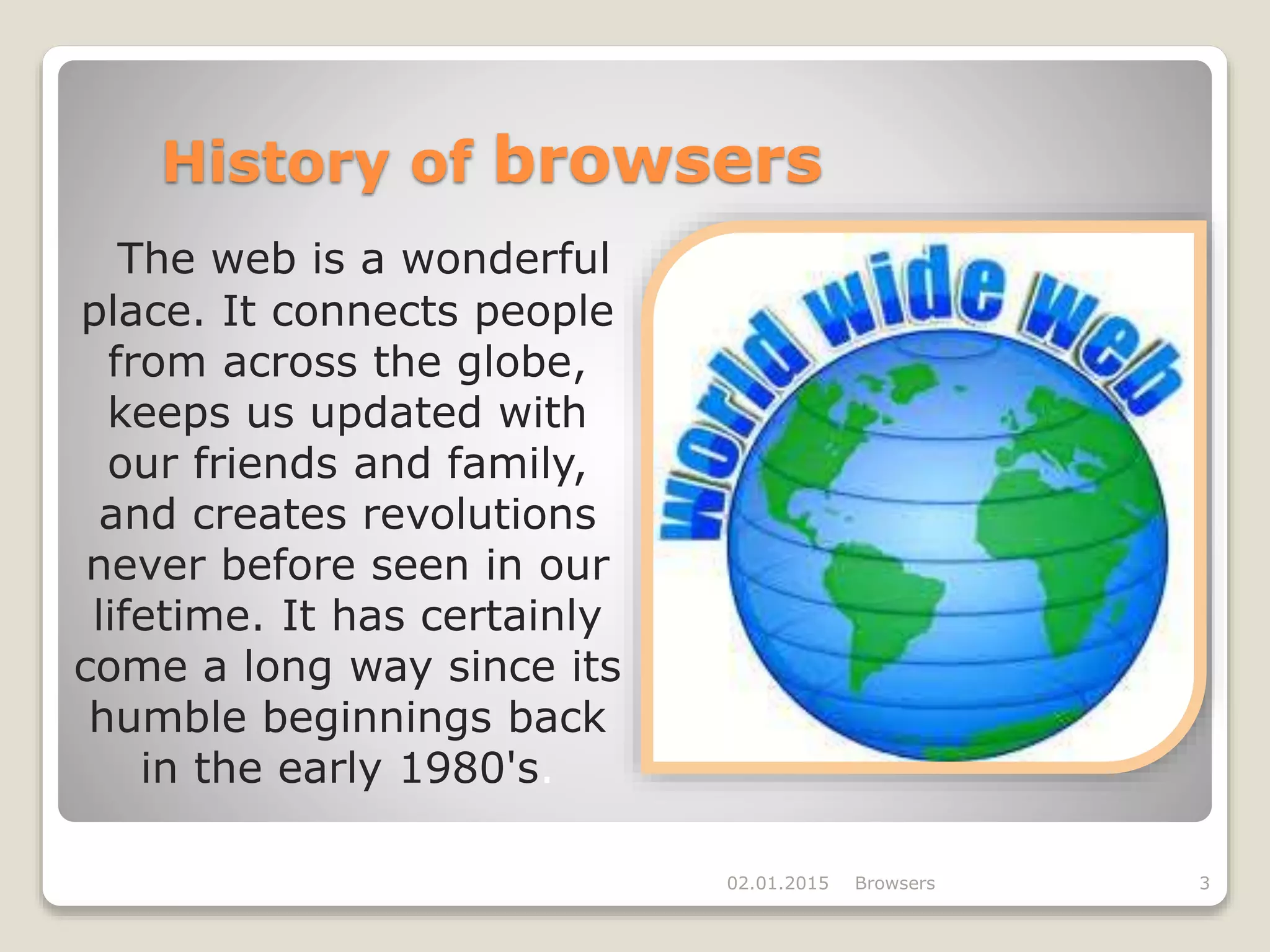 History of browsers
The web is a wonderful
place. It connects people
from across the globe,
keeps us updated with
our friends and family,
and creates revolutions
never before seen in our
lifetime. It has certainly
come a long way since its
humble beginnings back
in the early 1980's.
02.01.2015 Browsers 3
 