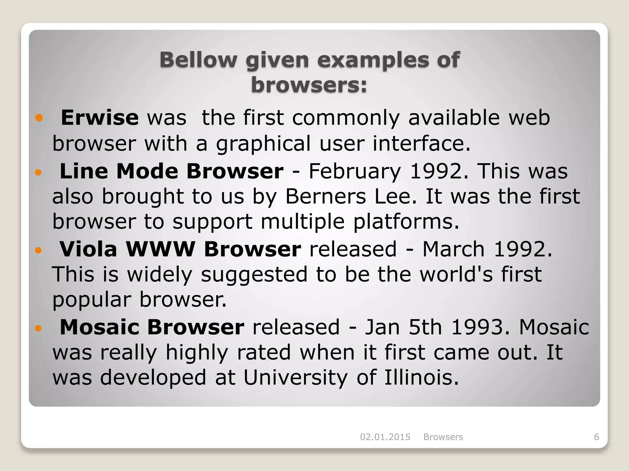 Bellow given examples of
browsers:
 Erwise was the first commonly available web
browser with a graphical user interface.
 Line Mode Browser - February 1992. This was
also brought to us by Berners Lee. It was the first
browser to support multiple platforms.
 Viola WWW Browser released - March 1992.
This is widely suggested to be the world's first
popular browser.
 Mosaic Browser released - Jan 5th 1993. Mosaic
was really highly rated when it first came out. It
was developed at University of Illinois.
02.01.2015 Browsers 6
 