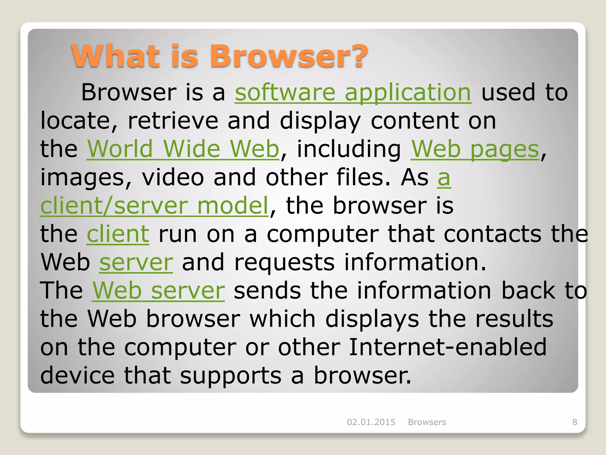 What is Browser?
Browser is a software application used to
locate, retrieve and display content on
the World Wide Web, including Web pages,
images, video and other files. As a
client/server model, the browser is
the client run on a computer that contacts the
Web server and requests information.
The Web server sends the information back to
the Web browser which displays the results
on the computer or other Internet-enabled
device that supports a browser.
02.01.2015 Browsers 8
 