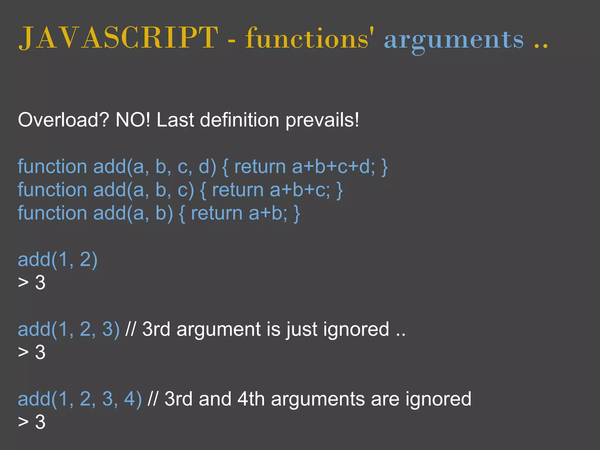 JAVASCRIPT - functions' arguments ..

Overload? NO! Last definition prevails!

function add(a, b, c, d) { return a+b+c+d; }
function add(a, b, c) { return a+b+c; }
function add(a, b) { return a+b; }

add(1, 2)
>3

add(1, 2, 3) // 3rd argument is just ignored ..
>3

add(1, 2, 3, 4) // 3rd and 4th arguments are ignored
>3
 