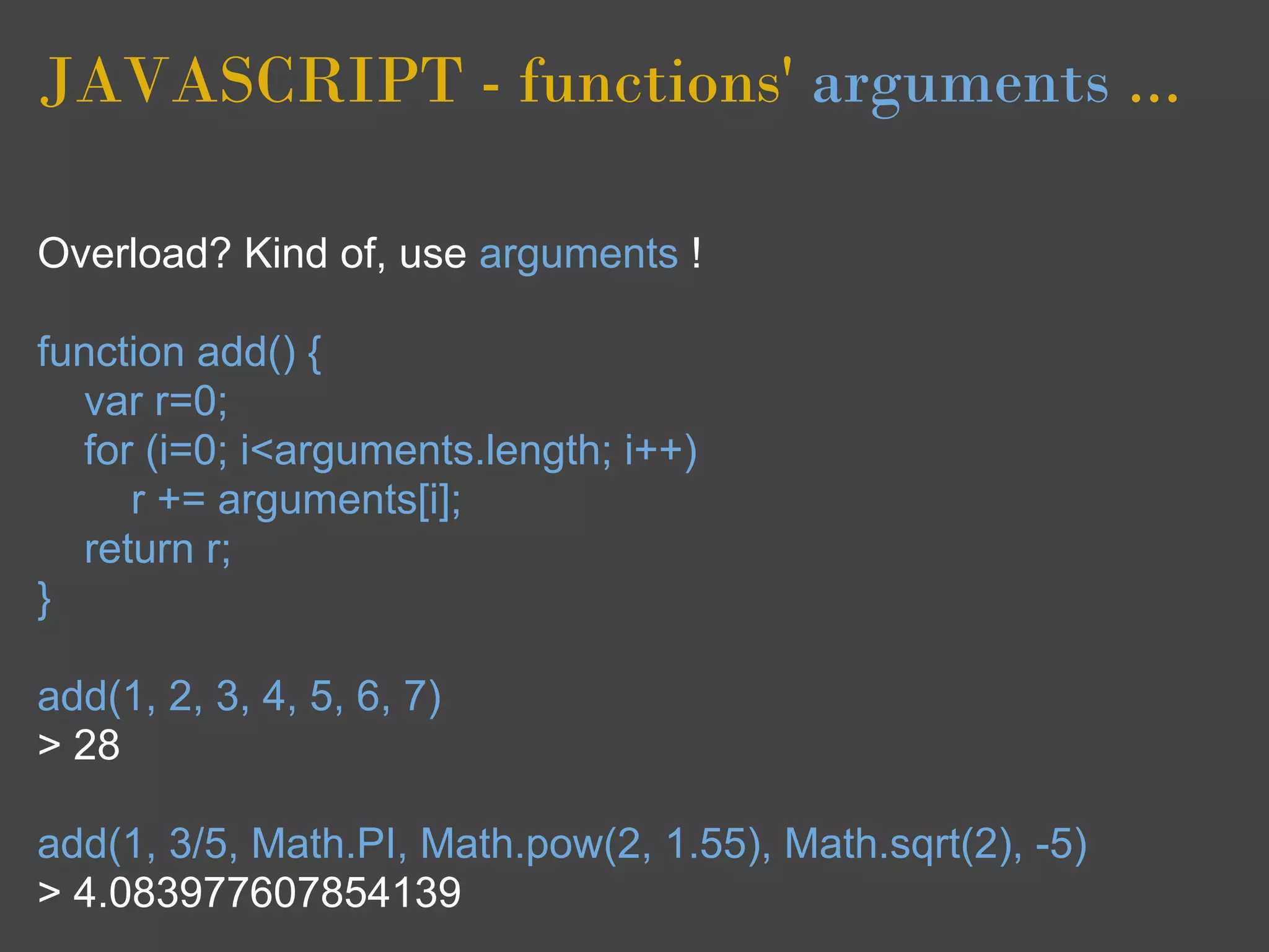 JAVASCRIPT - functions' arguments ...

Overload? Kind of, use arguments !

function add() {
  var r=0;
  for (i=0; i<arguments.length; i++)
     r += arguments[i];
  return r;
}

add(1, 2, 3, 4, 5, 6, 7)
> 28

add(1, 3/5, Math.PI, Math.pow(2, 1.55), Math.sqrt(2), -5)
> 4.083977607854139
 