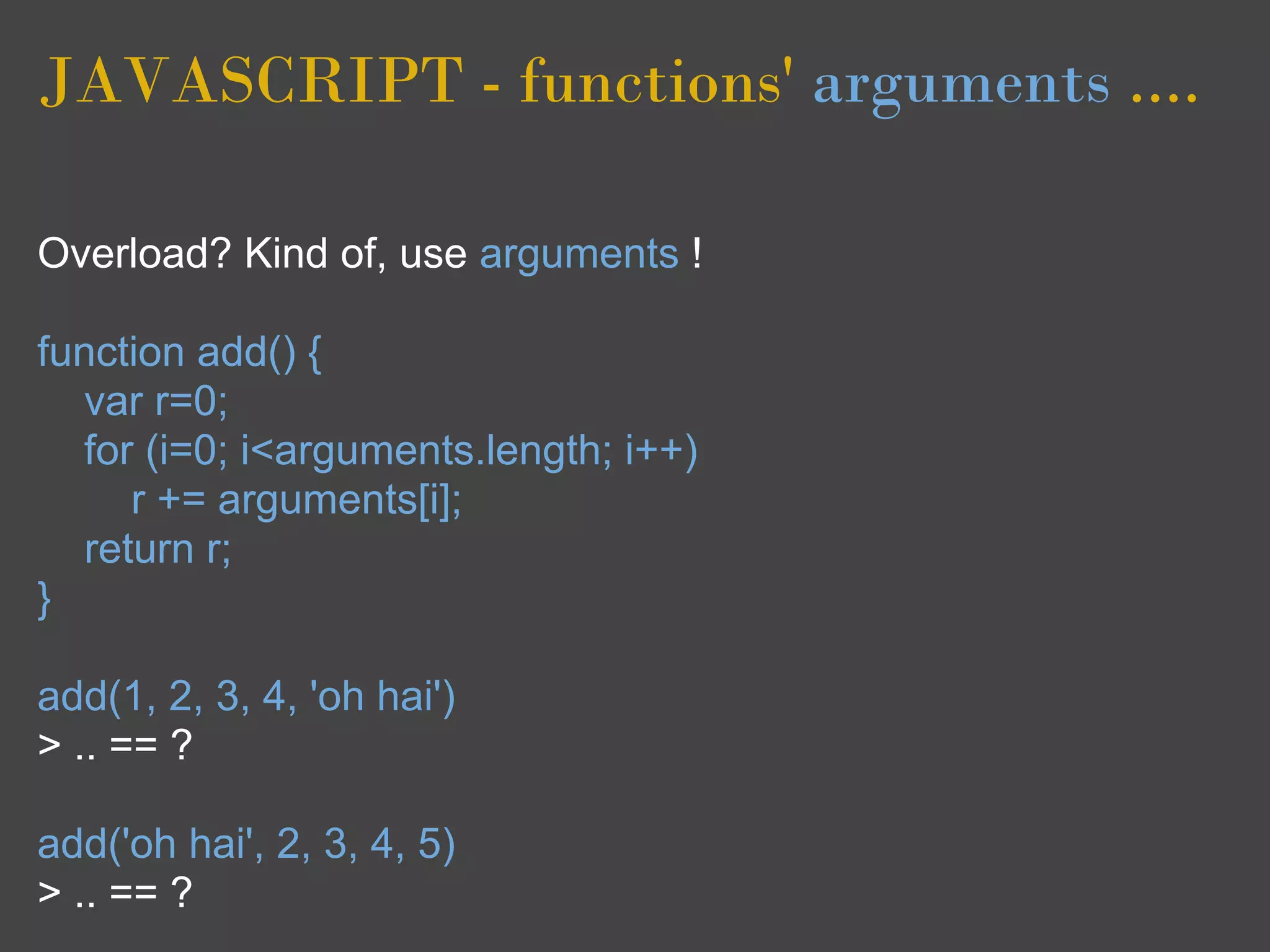 JAVASCRIPT - functions' arguments ....

Overload? Kind of, use arguments !

function add() {
  var r=0;
  for (i=0; i<arguments.length; i++)
     r += arguments[i];
  return r;
}

add(1, 2, 3, 4, 'oh hai')
> .. == ?

add('oh hai', 2, 3, 4, 5)
> .. == ?
 