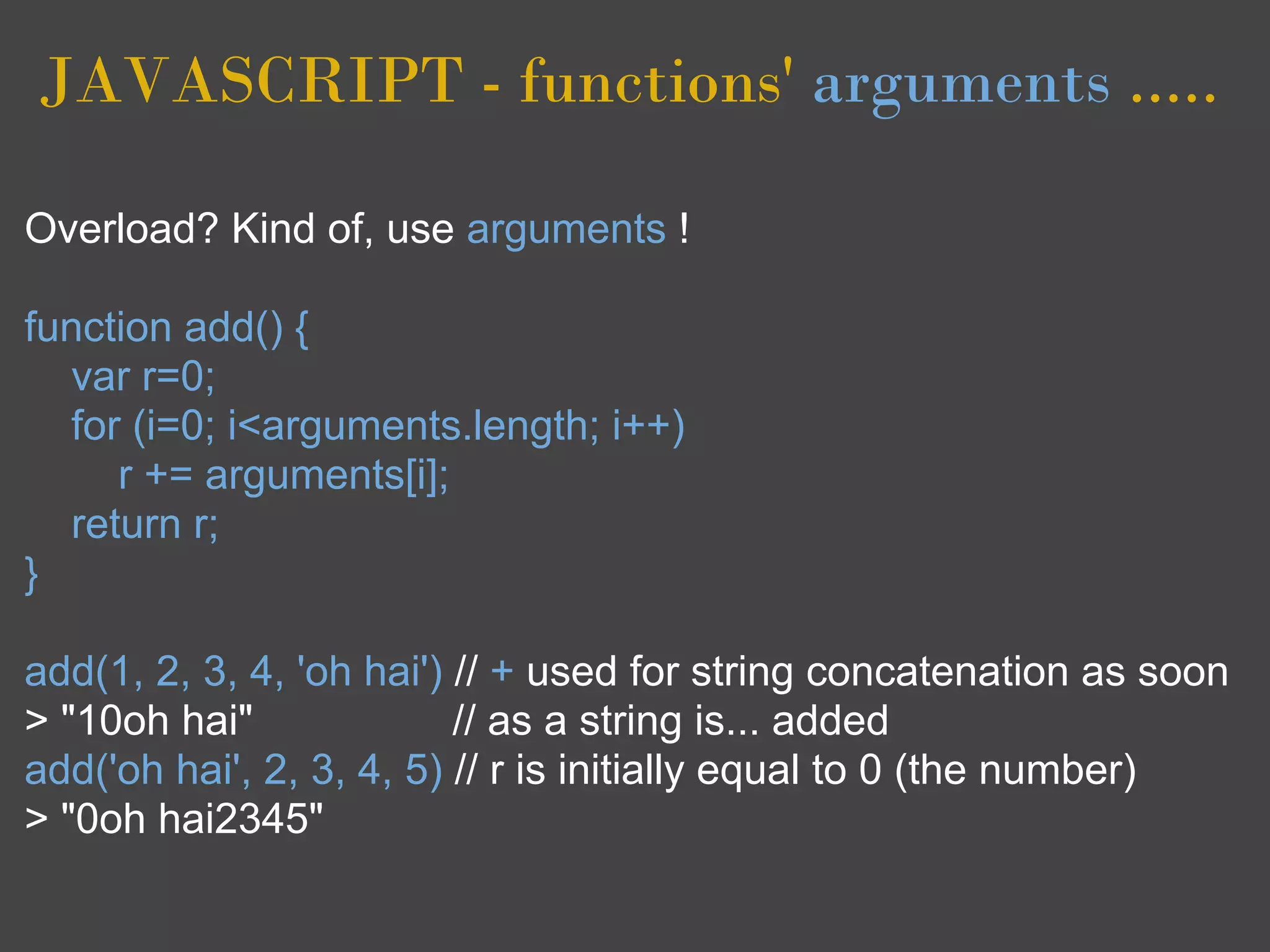 JAVASCRIPT - functions' arguments .....

Overload? Kind of, use arguments !

function add() {
  var r=0;
  for (i=0; i<arguments.length; i++)
     r += arguments[i];
  return r;
}

add(1, 2, 3, 4, 'oh hai') // + used for string concatenation as soon
> "10oh hai"              // as a string is... added
add('oh hai', 2, 3, 4, 5) // r is initially equal to 0 (the number)
> "0oh hai2345"
 