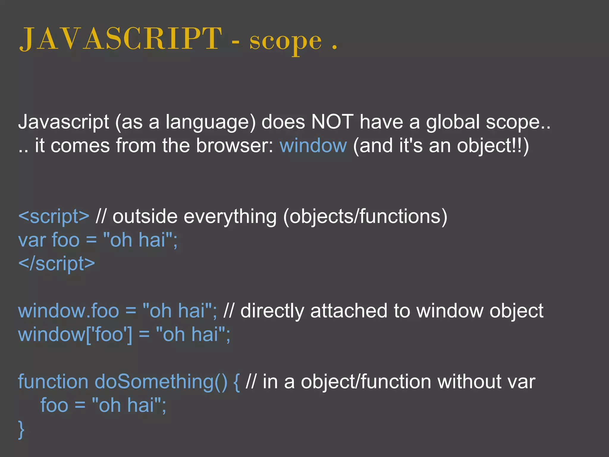 JAVASCRIPT - scope .

Javascript (as a language) does NOT have a global scope..
.. it comes from the browser: window (and it's an object!!)


<script> // outside everything (objects/functions)
var foo = "oh hai";
</script>

window.foo = "oh hai"; // directly attached to window object
window['foo'] = "oh hai";

function doSomething() { // in a object/function without var
  foo = "oh hai";
}
 