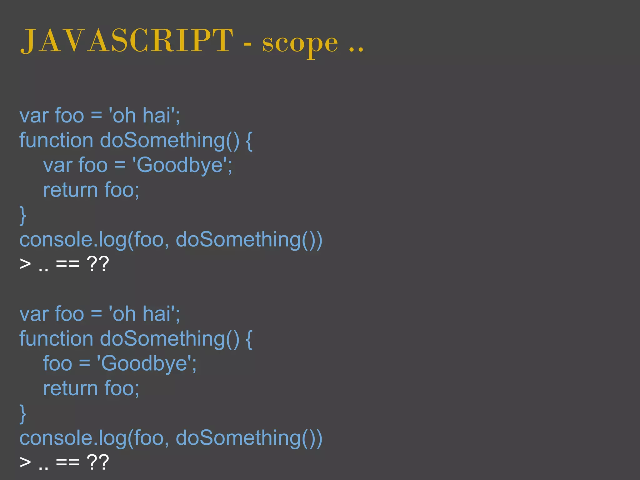 JAVASCRIPT - scope ..

var foo = 'oh hai';
function doSomething() {
   var foo = 'Goodbye';
   return foo;
}
console.log(foo, doSomething())
> .. == ??

var foo = 'oh hai';
function doSomething() {
   foo = 'Goodbye';
   return foo;
}
console.log(foo, doSomething())
> .. == ??
 