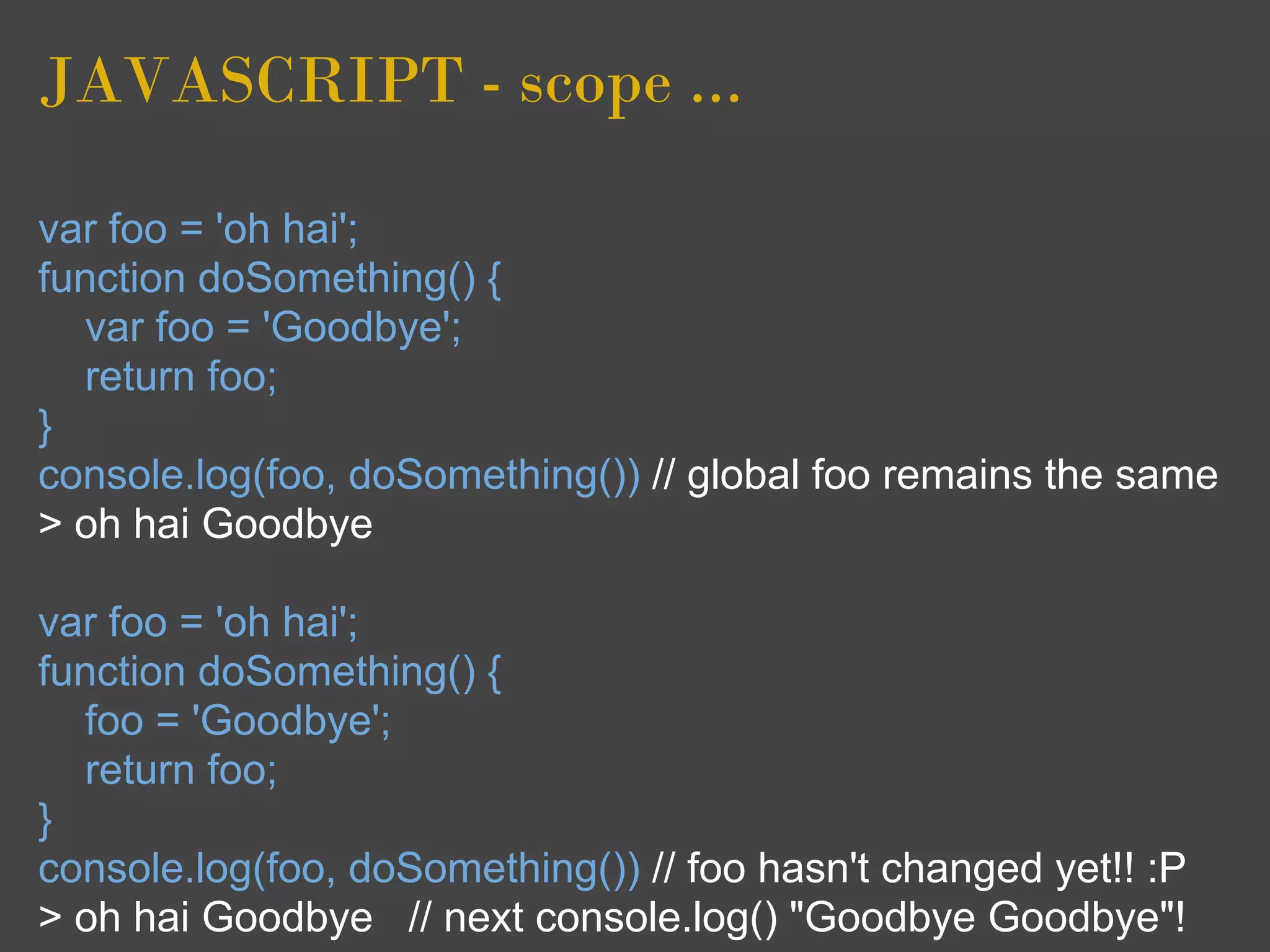 JAVASCRIPT - scope ...

var foo = 'oh hai';
function doSomething() {
  var foo = 'Goodbye';
  return foo;
}
console.log(foo, doSomething()) // global foo remains the same
> oh hai Goodbye

var foo = 'oh hai';
function doSomething() {
  foo = 'Goodbye';
  return foo;
}
console.log(foo, doSomething()) // foo hasn't changed yet!! :P
> oh hai Goodbye // next console.log() "Goodbye Goodbye"!
 