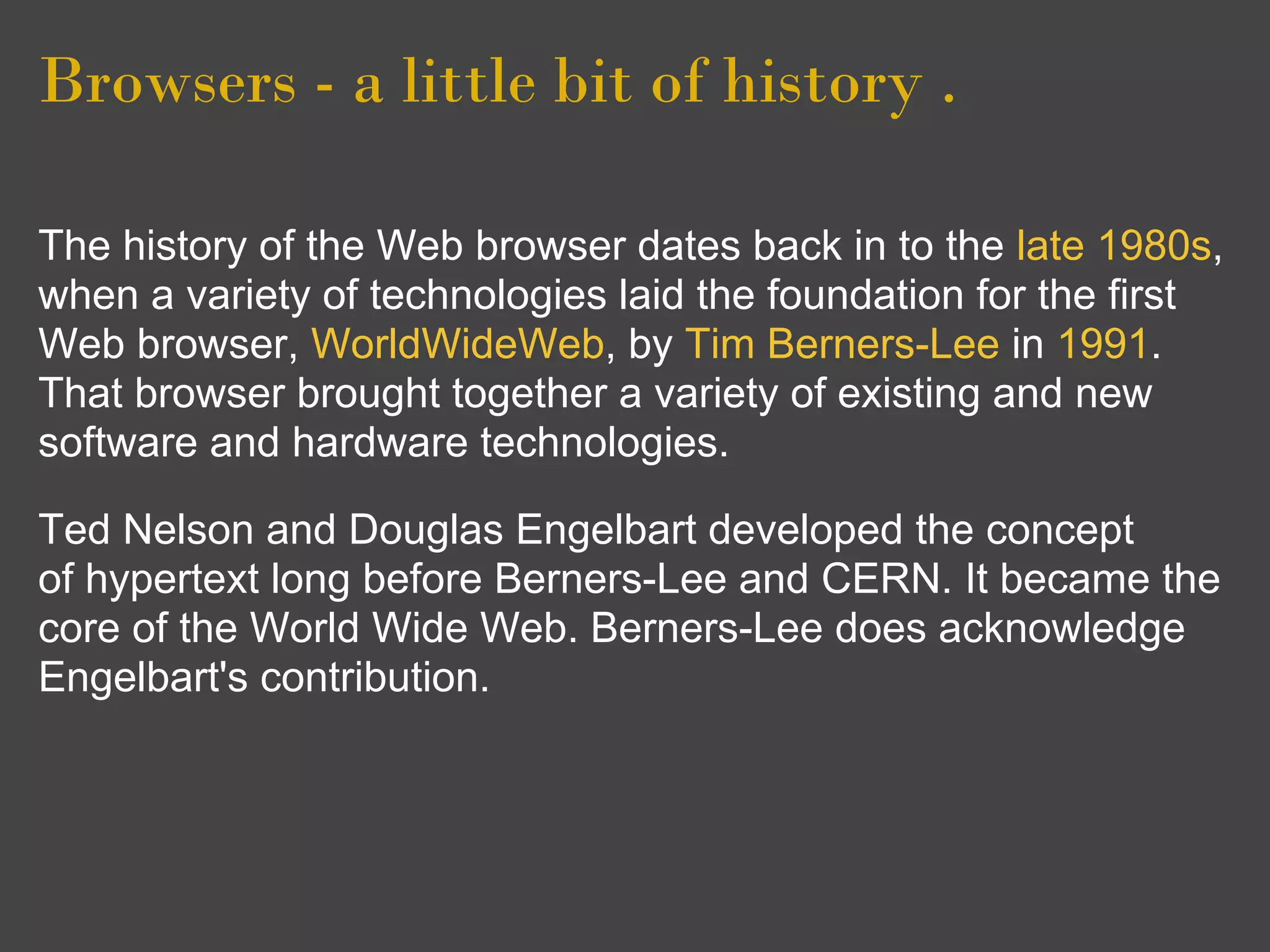 Browsers - a little bit of history .

The history of the Web browser dates back in to the late 1980s,
when a variety of technologies laid the foundation for the first
Web browser, WorldWideWeb, by Tim Berners-Lee in 1991.
That browser brought together a variety of existing and new
software and hardware technologies.

Ted Nelson and Douglas Engelbart developed the concept
of hypertext long before Berners-Lee and CERN. It became the
core of the World Wide Web. Berners-Lee does acknowledge
Engelbart's contribution.
 