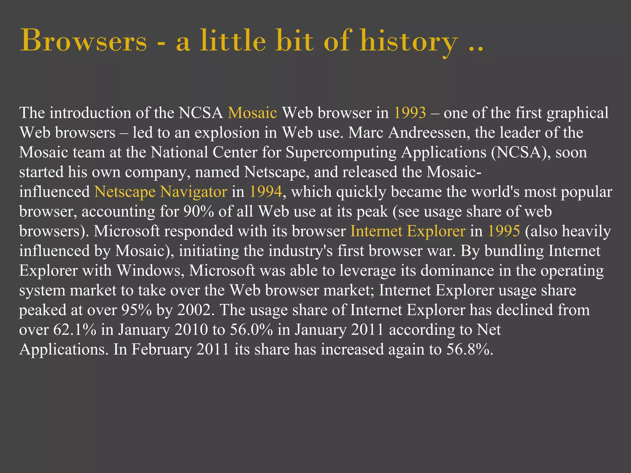 Browsers - a little bit of history ..

The introduction of the NCSA Mosaic Web browser in 1993 – one of the first graphical
Web browsers – led to an explosion in Web use. Marc Andreessen, the leader of the
Mosaic team at the National Center for Supercomputing Applications (NCSA), soon
started his own company, named Netscape, and released the Mosaic-
influenced Netscape Navigator in 1994, which quickly became the world's most popular
browser, accounting for 90% of all Web use at its peak (see usage share of web
browsers). Microsoft responded with its browser Internet Explorer in 1995 (also heavily
influenced by Mosaic), initiating the industry's first browser war. By bundling Internet
Explorer with Windows, Microsoft was able to leverage its dominance in the operating
system market to take over the Web browser market; Internet Explorer usage share
peaked at over 95% by 2002. The usage share of Internet Explorer has declined from
over 62.1% in January 2010 to 56.0% in January 2011 according to Net
Applications. In February 2011 its share has increased again to 56.8%.
 