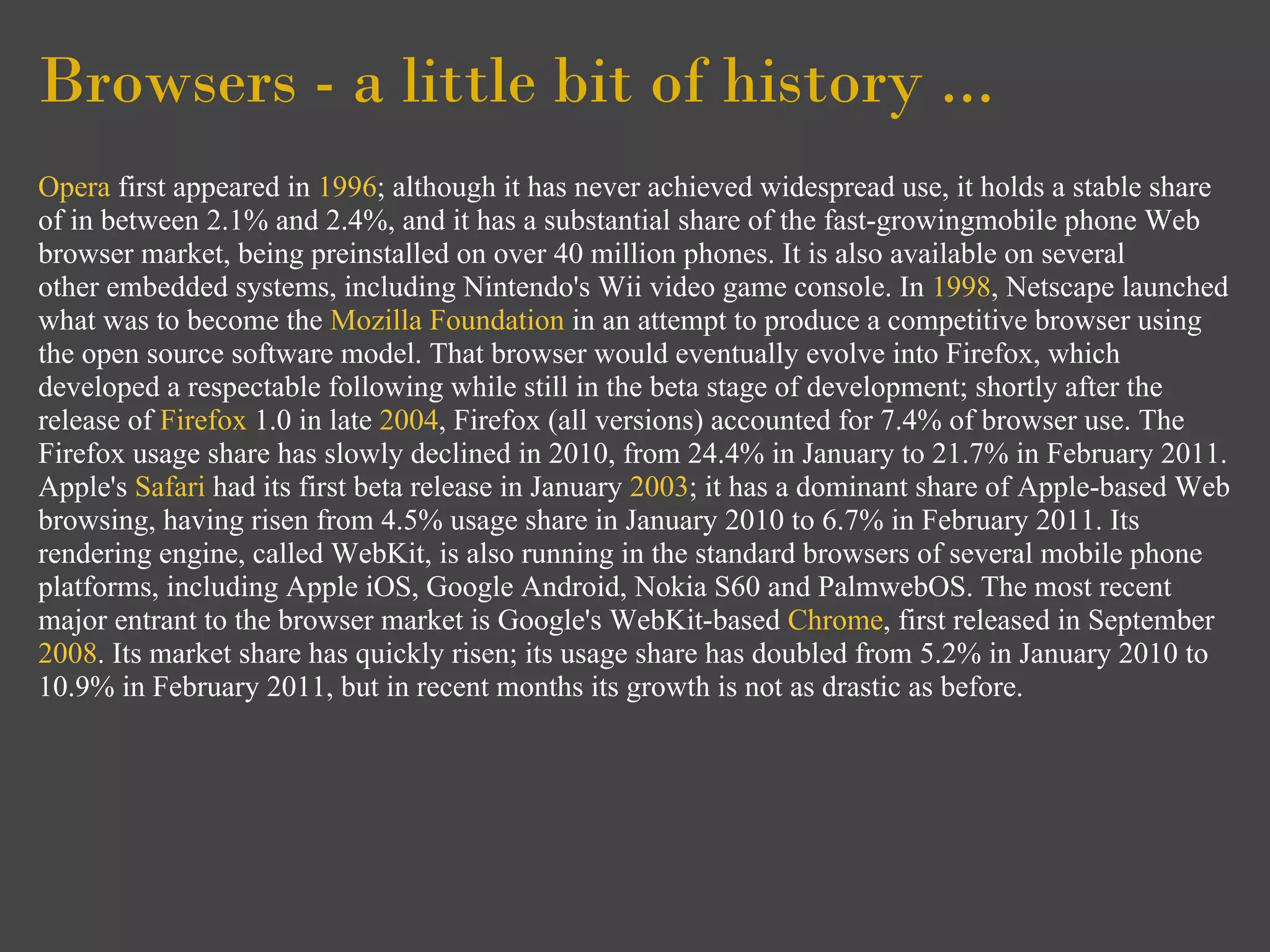 Browsers - a little bit of history ...
Opera first appeared in 1996; although it has never achieved widespread use, it holds a stable share
of in between 2.1% and 2.4%, and it has a substantial share of the fast-growingmobile phone Web
browser market, being preinstalled on over 40 million phones. It is also available on several
other embedded systems, including Nintendo's Wii video game console. In 1998, Netscape launched
what was to become the Mozilla Foundation in an attempt to produce a competitive browser using
the open source software model. That browser would eventually evolve into Firefox, which
developed a respectable following while still in the beta stage of development; shortly after the
release of Firefox 1.0 in late 2004, Firefox (all versions) accounted for 7.4% of browser use. The
Firefox usage share has slowly declined in 2010, from 24.4% in January to 21.7% in February 2011.
Apple's Safari had its first beta release in January 2003; it has a dominant share of Apple-based Web
browsing, having risen from 4.5% usage share in January 2010 to 6.7% in February 2011. Its
rendering engine, called WebKit, is also running in the standard browsers of several mobile phone
platforms, including Apple iOS, Google Android, Nokia S60 and PalmwebOS. The most recent
major entrant to the browser market is Google's WebKit-based Chrome, first released in September
2008. Its market share has quickly risen; its usage share has doubled from 5.2% in January 2010 to
10.9% in February 2011, but in recent months its growth is not as drastic as before.
 