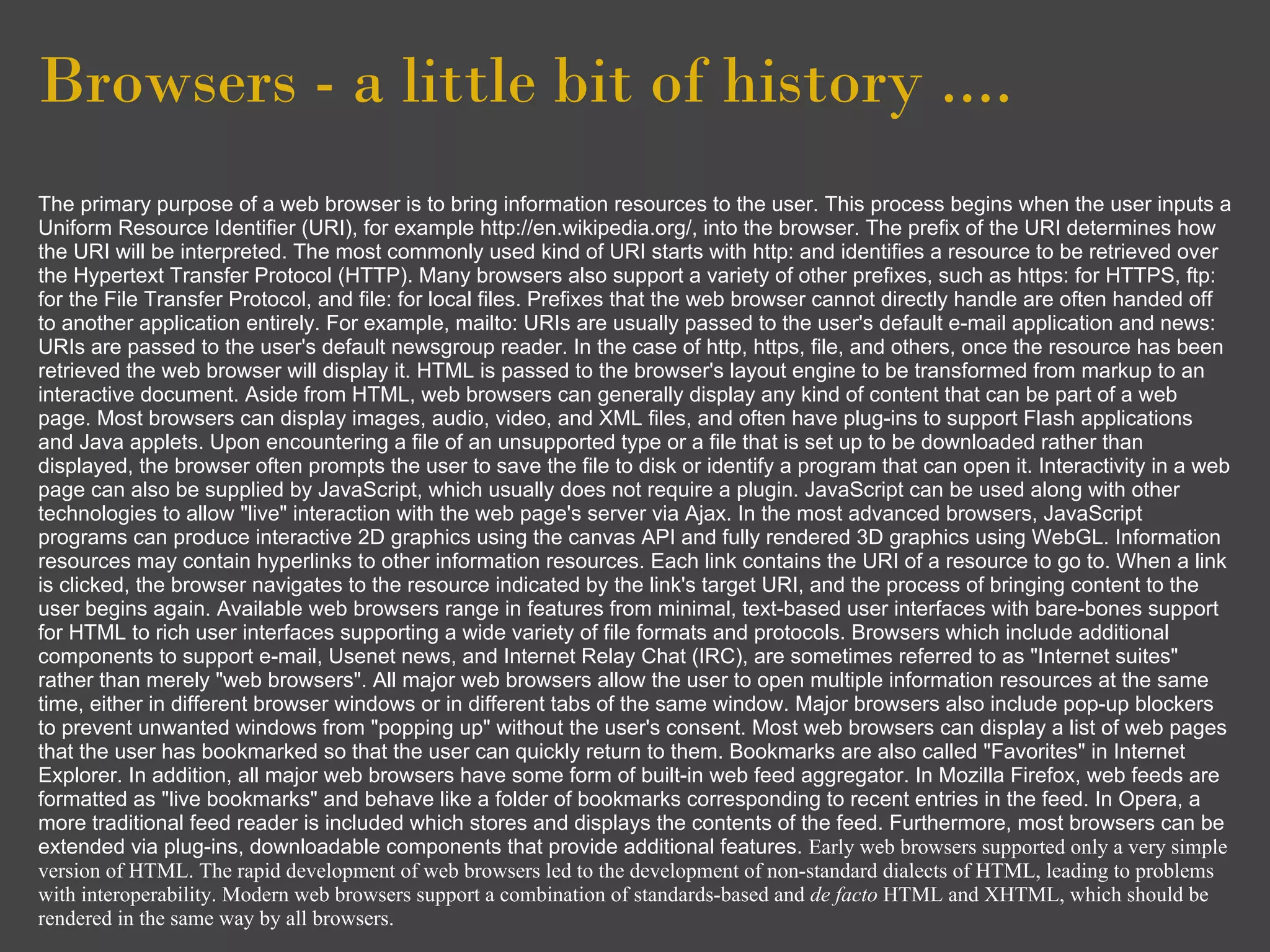 Browsers - a little bit of history ....
The primary purpose of a web browser is to bring information resources to the user. This process begins when the user inputs a
Uniform Resource Identifier (URI), for example http://en.wikipedia.org/, into the browser. The prefix of the URI determines how
the URI will be interpreted. The most commonly used kind of URI starts with http: and identifies a resource to be retrieved over
the Hypertext Transfer Protocol (HTTP). Many browsers also support a variety of other prefixes, such as https: for HTTPS, ftp:
for the File Transfer Protocol, and file: for local files. Prefixes that the web browser cannot directly handle are often handed off
to another application entirely. For example, mailto: URIs are usually passed to the user's default e-mail application and news:
URIs are passed to the user's default newsgroup reader. In the case of http, https, file, and others, once the resource has been
retrieved the web browser will display it. HTML is passed to the browser's layout engine to be transformed from markup to an
interactive document. Aside from HTML, web browsers can generally display any kind of content that can be part of a web
page. Most browsers can display images, audio, video, and XML files, and often have plug-ins to support Flash applications
and Java applets. Upon encountering a file of an unsupported type or a file that is set up to be downloaded rather than
displayed, the browser often prompts the user to save the file to disk or identify a program that can open it. Interactivity in a web
page can also be supplied by JavaScript, which usually does not require a plugin. JavaScript can be used along with other
technologies to allow "live" interaction with the web page's server via Ajax. In the most advanced browsers, JavaScript
programs can produce interactive 2D graphics using the canvas API and fully rendered 3D graphics using WebGL. Information
resources may contain hyperlinks to other information resources. Each link contains the URI of a resource to go to. When a link
is clicked, the browser navigates to the resource indicated by the link's target URI, and the process of bringing content to the
user begins again. Available web browsers range in features from minimal, text-based user interfaces with bare-bones support
for HTML to rich user interfaces supporting a wide variety of file formats and protocols. Browsers which include additional
components to support e-mail, Usenet news, and Internet Relay Chat (IRC), are sometimes referred to as "Internet suites"
rather than merely "web browsers". All major web browsers allow the user to open multiple information resources at the same
time, either in different browser windows or in different tabs of the same window. Major browsers also include pop-up blockers
to prevent unwanted windows from "popping up" without the user's consent. Most web browsers can display a list of web pages
that the user has bookmarked so that the user can quickly return to them. Bookmarks are also called "Favorites" in Internet
Explorer. In addition, all major web browsers have some form of built-in web feed aggregator. In Mozilla Firefox, web feeds are
formatted as "live bookmarks" and behave like a folder of bookmarks corresponding to recent entries in the feed. In Opera, a
more traditional feed reader is included which stores and displays the contents of the feed. Furthermore, most browsers can be
extended via plug-ins, downloadable components that provide additional features. Early web browsers supported only a very simple
version of HTML. The rapid development of web browsers led to the development of non-standard dialects of HTML, leading to problems
with interoperability. Modern web browsers support a combination of standards-based and de facto HTML and XHTML, which should be
rendered in the same way by all browsers.
 