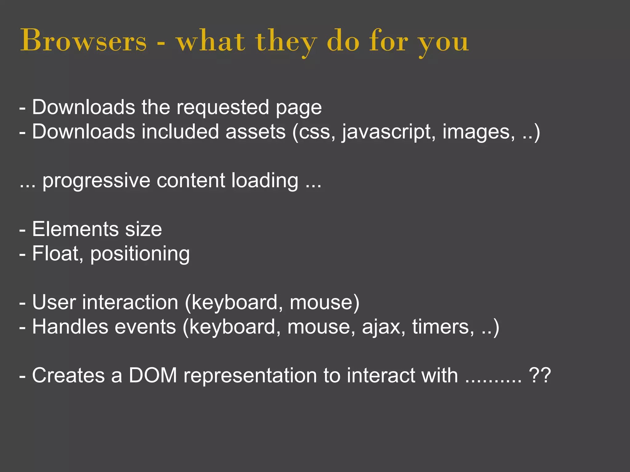 Browsers - what they do for you
- Downloads the requested page
- Downloads included assets (css, javascript, images, ..)

... progressive content loading ...

- Elements size
- Float, positioning

- User interaction (keyboard, mouse)
- Handles events (keyboard, mouse, ajax, timers, ..)

- Creates a DOM representation to interact with .......... ??
 