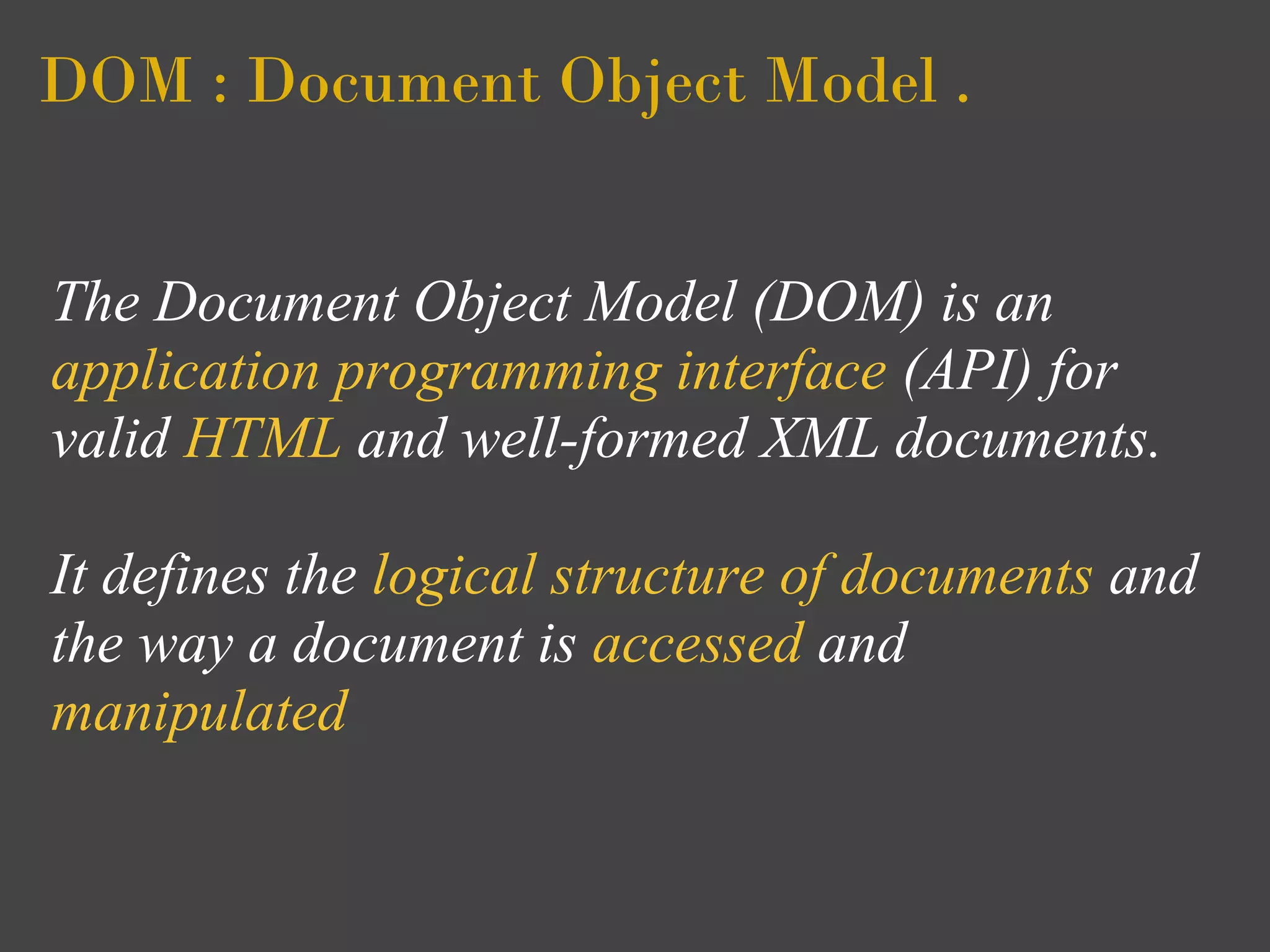 DOM : Document Object Model .


The Document Object Model (DOM) is an
application programming interface (API) for
valid HTML and well-formed XML documents.

It defines the logical structure of documents and
the way a document is accessed and
manipulated
 