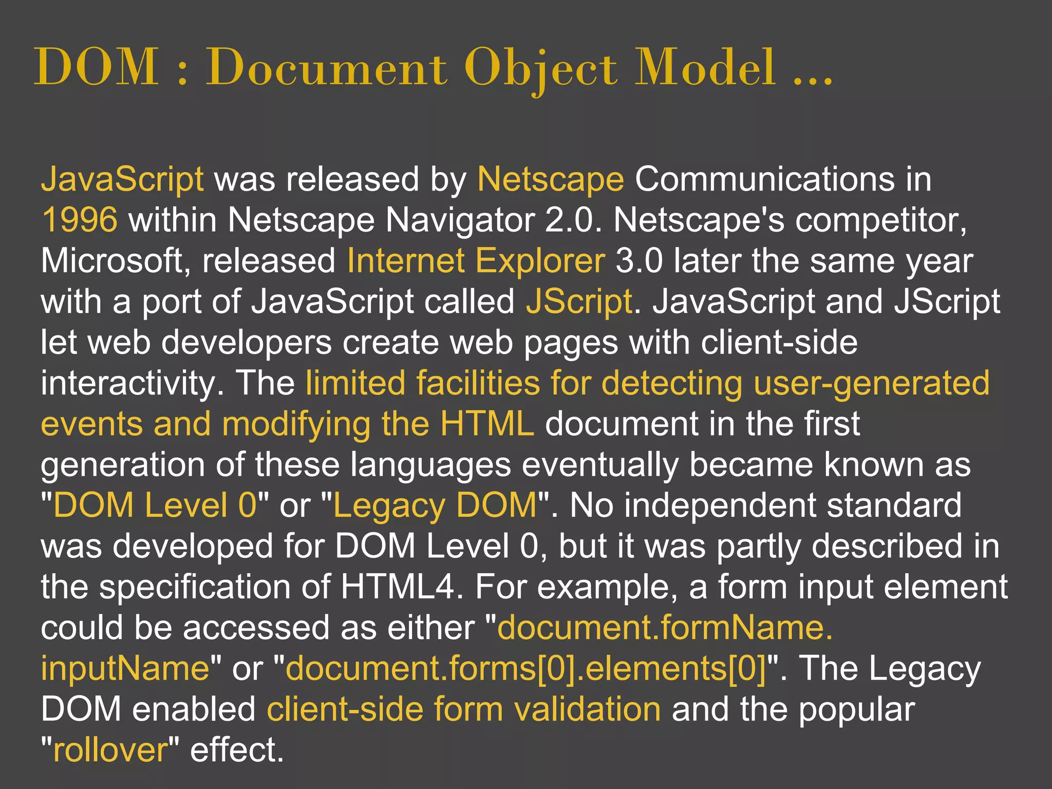 DOM : Document Object Model ...
JavaScript was released by Netscape Communications in
1996 within Netscape Navigator 2.0. Netscape's competitor,
Microsoft, released Internet Explorer 3.0 later the same year
with a port of JavaScript called JScript. JavaScript and JScript
let web developers create web pages with client-side
interactivity. The limited facilities for detecting user-generated
events and modifying the HTML document in the first
generation of these languages eventually became known as
"DOM Level 0" or "Legacy DOM". No independent standard
was developed for DOM Level 0, but it was partly described in
the specification of HTML4. For example, a form input element
could be accessed as either "document.formName.
inputName" or "document.forms[0].elements[0]". The Legacy
DOM enabled client-side form validation and the popular
"rollover" effect.
 