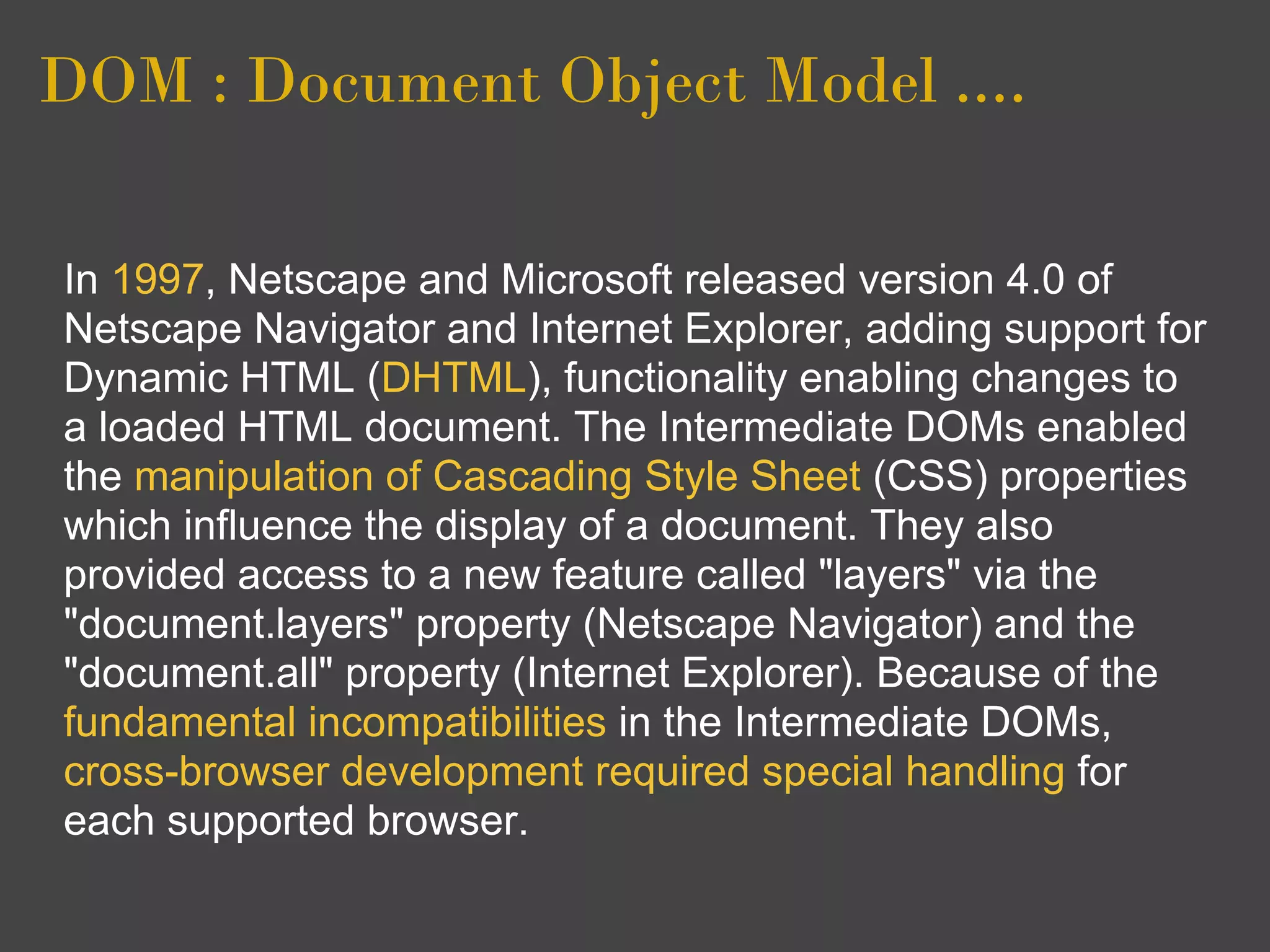 DOM : Document Object Model ....

In 1997, Netscape and Microsoft released version 4.0 of
Netscape Navigator and Internet Explorer, adding support for
Dynamic HTML (DHTML), functionality enabling changes to
a loaded HTML document. The Intermediate DOMs enabled
the manipulation of Cascading Style Sheet (CSS) properties
which influence the display of a document. They also
provided access to a new feature called "layers" via the
"document.layers" property (Netscape Navigator) and the
"document.all" property (Internet Explorer). Because of the
fundamental incompatibilities in the Intermediate DOMs,
cross-browser development required special handling for
each supported browser.
 