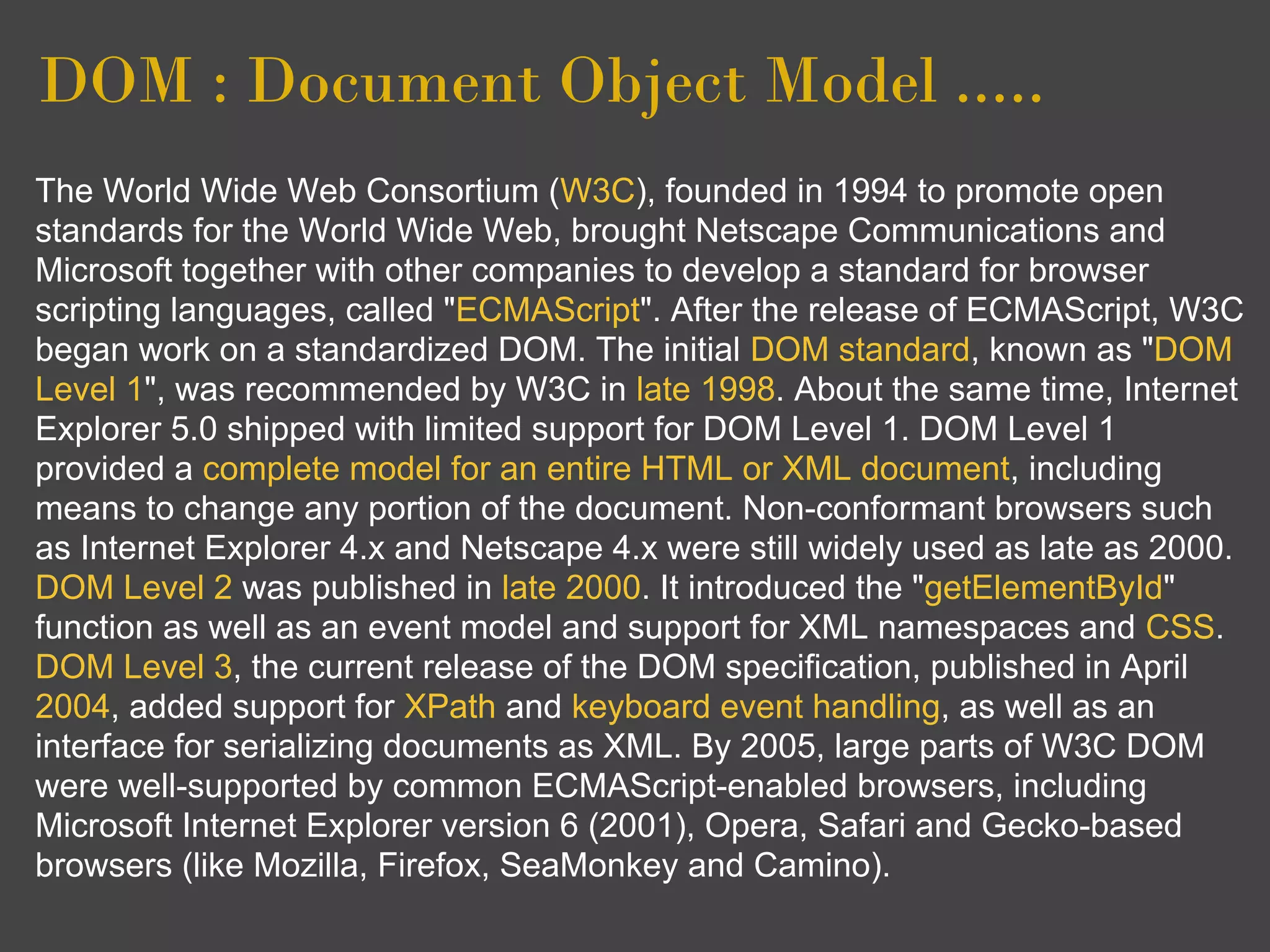 DOM : Document Object Model .....
The World Wide Web Consortium (W3C), founded in 1994 to promote open
standards for the World Wide Web, brought Netscape Communications and
Microsoft together with other companies to develop a standard for browser
scripting languages, called "ECMAScript". After the release of ECMAScript, W3C
began work on a standardized DOM. The initial DOM standard, known as "DOM
Level 1", was recommended by W3C in late 1998. About the same time, Internet
Explorer 5.0 shipped with limited support for DOM Level 1. DOM Level 1
provided a complete model for an entire HTML or XML document, including
means to change any portion of the document. Non-conformant browsers such
as Internet Explorer 4.x and Netscape 4.x were still widely used as late as 2000.
DOM Level 2 was published in late 2000. It introduced the "getElementById"
function as well as an event model and support for XML namespaces and CSS.
DOM Level 3, the current release of the DOM specification, published in April
2004, added support for XPath and keyboard event handling, as well as an
interface for serializing documents as XML. By 2005, large parts of W3C DOM
were well-supported by common ECMAScript-enabled browsers, including
Microsoft Internet Explorer version 6 (2001), Opera, Safari and Gecko-based
browsers (like Mozilla, Firefox, SeaMonkey and Camino).
 