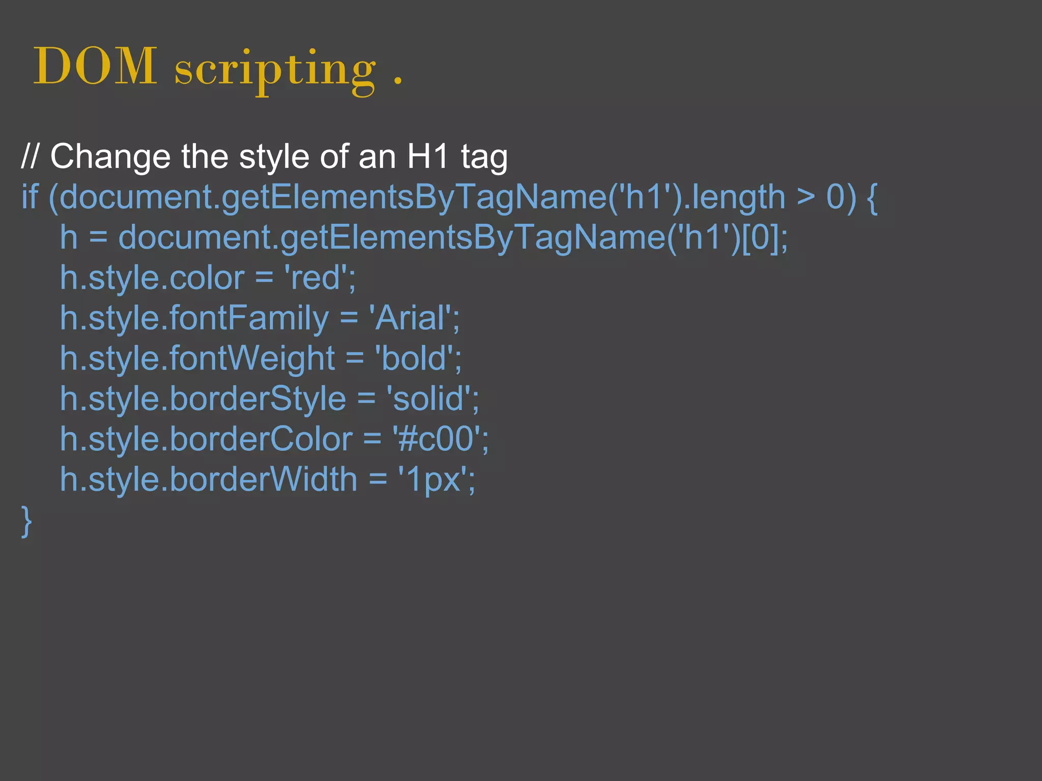 DOM scripting .
// Change the style of an H1 tag
if (document.getElementsByTagName('h1').length > 0) {
    h = document.getElementsByTagName('h1')[0];
    h.style.color = 'red';
    h.style.fontFamily = 'Arial';
    h.style.fontWeight = 'bold';
    h.style.borderStyle = 'solid';
    h.style.borderColor = '#c00';
    h.style.borderWidth = '1px';
}
 