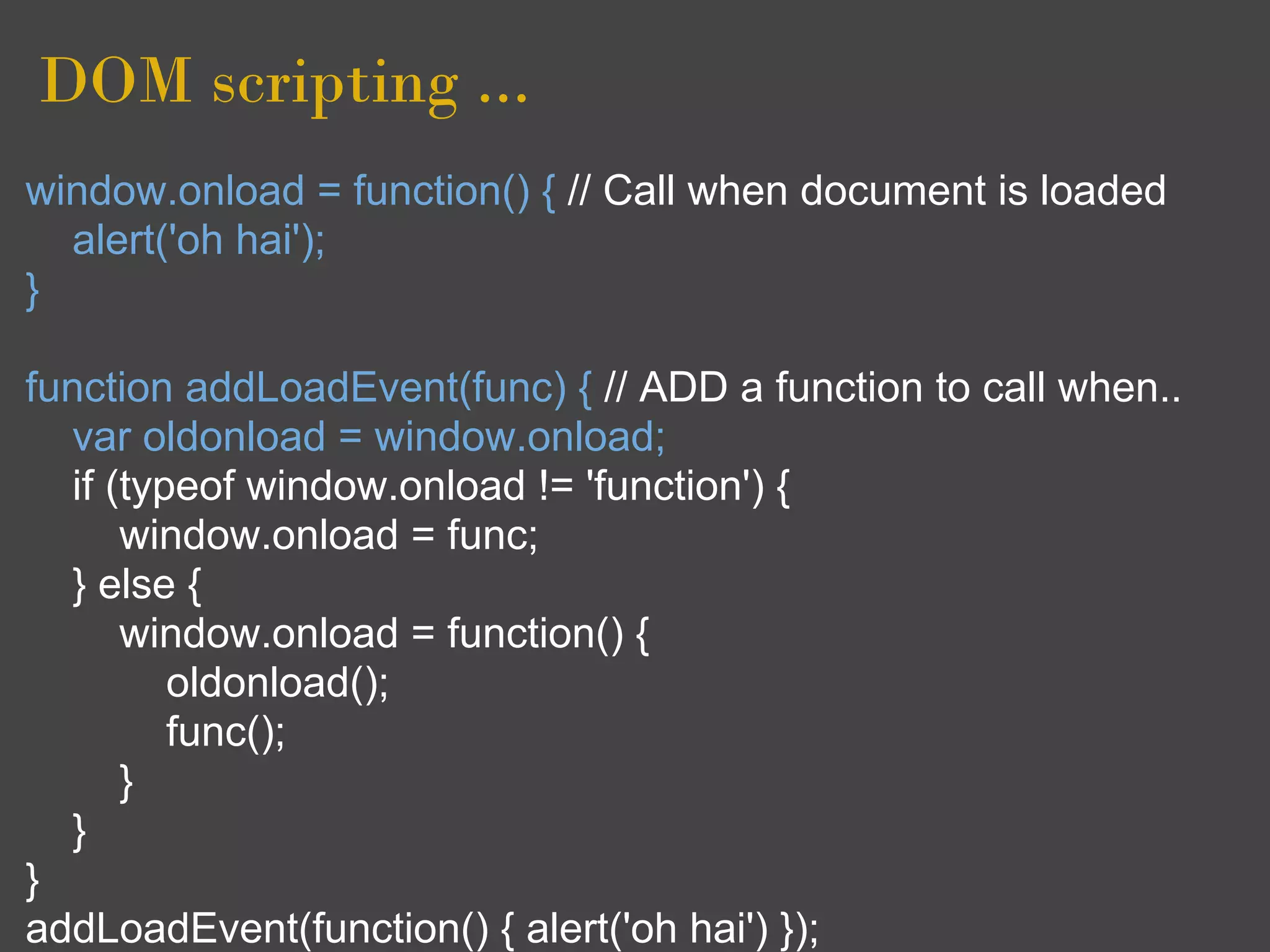 DOM scripting ...
window.onload = function() { // Call when document is loaded
  alert('oh hai');
}

function addLoadEvent(func) { // ADD a function to call when..
  var oldonload = window.onload;
  if (typeof window.onload != 'function') {
      window.onload = func;
  } else {
      window.onload = function() {
         oldonload();
         func();
      }
  }
}
addLoadEvent(function() { alert('oh hai') });
 