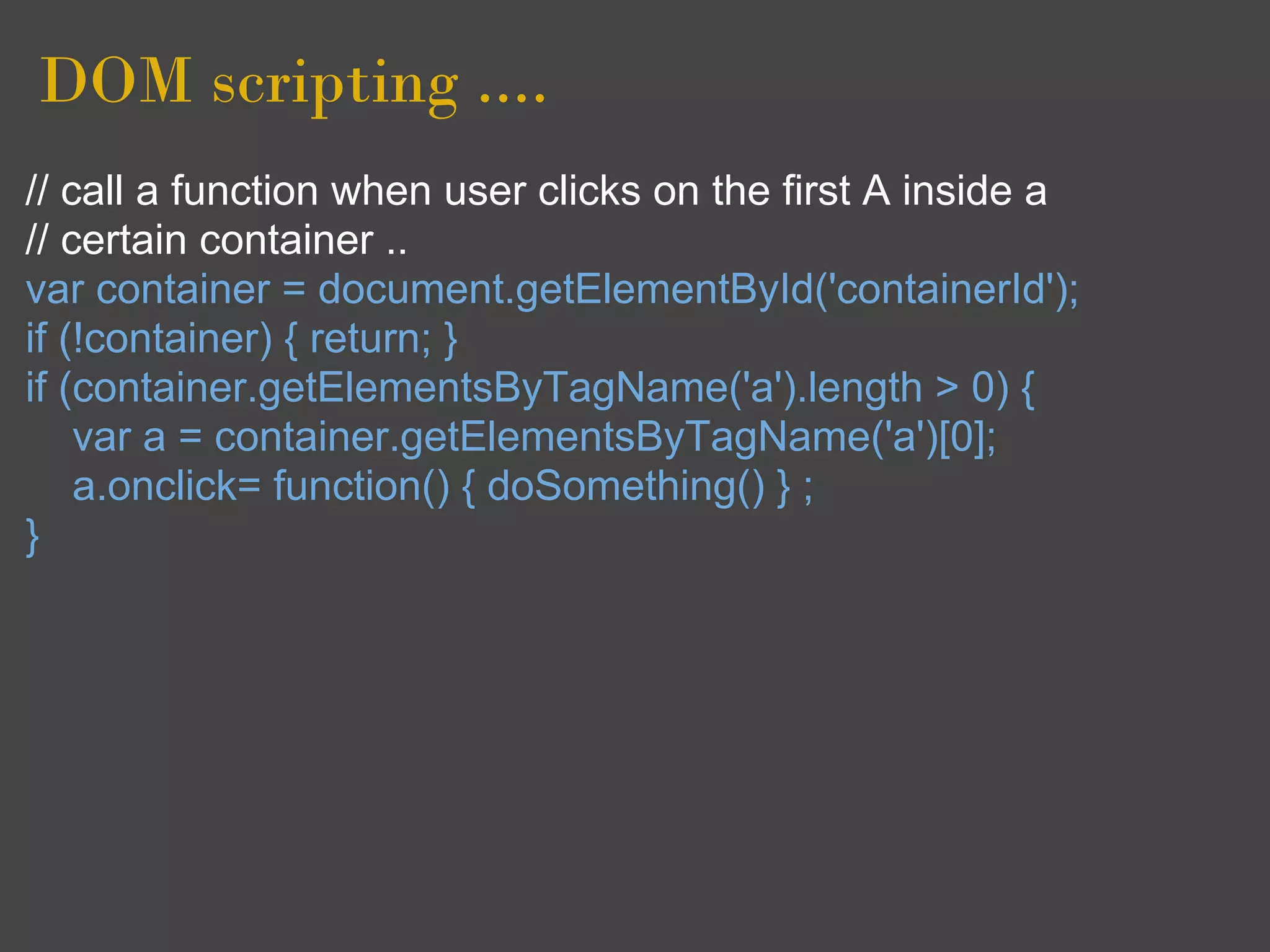 DOM scripting ....
// call a function when user clicks on the first A inside a
// certain container ..
var container = document.getElementById('containerId');
if (!container) { return; }
if (container.getElementsByTagName('a').length > 0) {
    var a = container.getElementsByTagName('a')[0];
    a.onclick= function() { doSomething() } ;
}
 