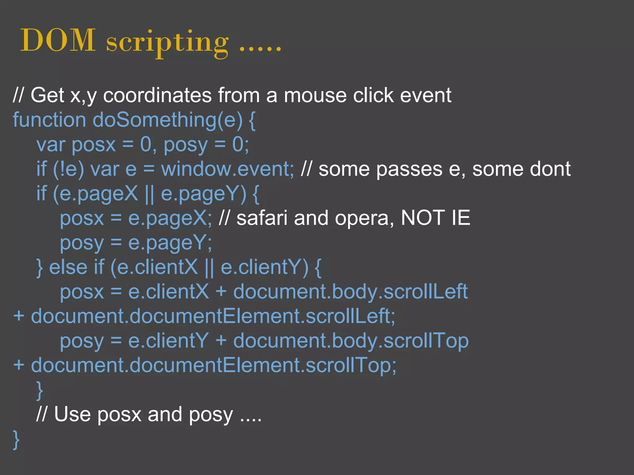 DOM scripting .....
// Get x,y coordinates from a mouse click event
function doSomething(e) {
   var posx = 0, posy = 0;
   if (!e) var e = window.event; // some passes e, some dont
   if (e.pageX || e.pageY) {
       posx = e.pageX; // safari and opera, NOT IE
       posy = e.pageY;
   } else if (e.clientX || e.clientY) {
       posx = e.clientX + document.body.scrollLeft
+ document.documentElement.scrollLeft;
       posy = e.clientY + document.body.scrollTop
+ document.documentElement.scrollTop;
   }
   // Use posx and posy ....
}
 