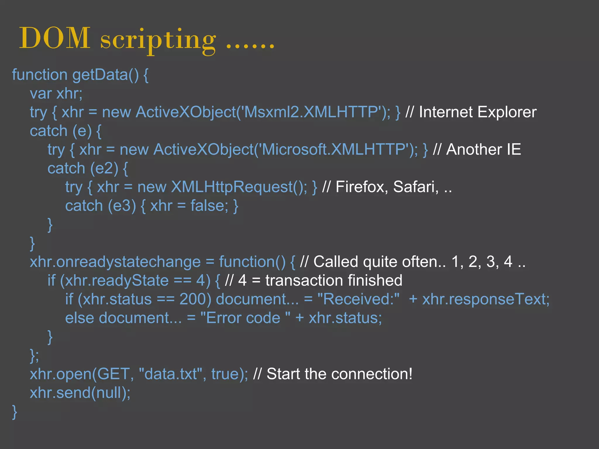 DOM scripting ......
function getData() {
  var xhr;
  try { xhr = new ActiveXObject('Msxml2.XMLHTTP'); } // Internet Explorer
  catch (e) {
     try { xhr = new ActiveXObject('Microsoft.XMLHTTP'); } // Another IE
     catch (e2) {
         try { xhr = new XMLHttpRequest(); } // Firefox, Safari, ..
         catch (e3) { xhr = false; }
     }
  }
  xhr.onreadystatechange = function() { // Called quite often.. 1, 2, 3, 4 ..
     if (xhr.readyState == 4) { // 4 = transaction finished
         if (xhr.status == 200) document... = "Received:" + xhr.responseText;
         else document... = "Error code " + xhr.status;
     }
  };
  xhr.open(GET, "data.txt", true); // Start the connection!
  xhr.send(null);
}
 