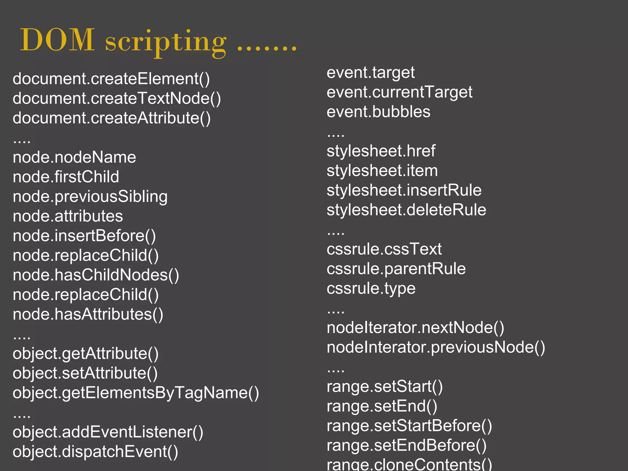 DOM scripting .......
document.createElement()        event.target
document.createTextNode()       event.currentTarget
document.createAttribute()      event.bubbles
....                            ....
node.nodeName                   stylesheet.href
node.firstChild                 stylesheet.item
node.previousSibling            stylesheet.insertRule
node.attributes                 stylesheet.deleteRule
node.insertBefore()             ....
node.replaceChild()             cssrule.cssText
node.hasChildNodes()            cssrule.parentRule
node.replaceChild()             cssrule.type
node.hasAttributes()            ....
....                            nodeIterator.nextNode()
object.getAttribute()           nodeInterator.previousNode()
object.setAttribute()           ....
object.getElementsByTagName()   range.setStart()
....                            range.setEnd()
object.addEventListener()       range.setStartBefore()
object.dispatchEvent()          range.setEndBefore()
                                range.cloneContents()
 