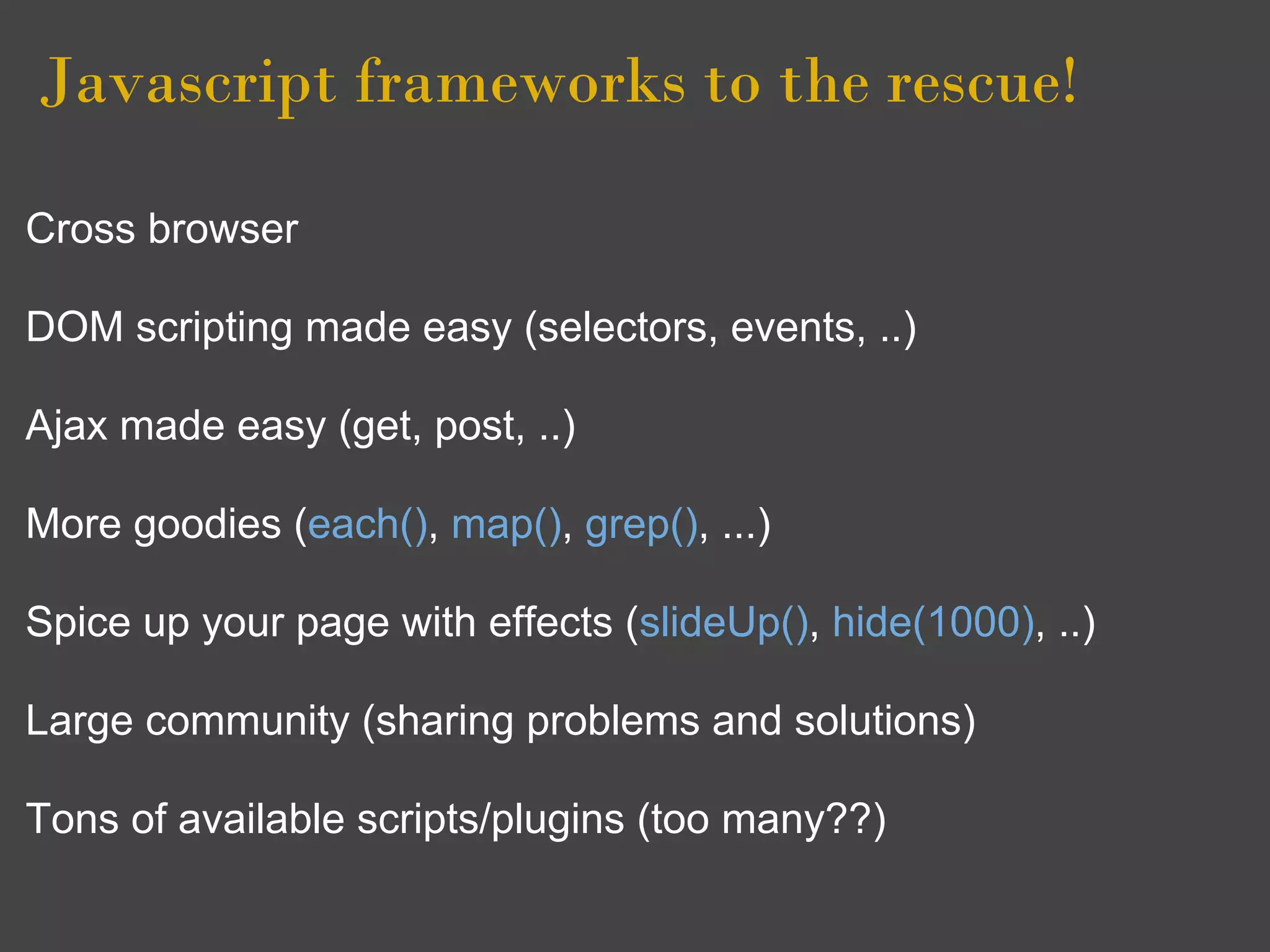Javascript frameworks to the rescue! 

Cross browser

DOM scripting made easy (selectors, events, ..)

Ajax made easy (get, post, ..)

More goodies (each(), map(), grep(), ...)

Spice up your page with effects (slideUp(), hide(1000), ..)

Large community (sharing problems and solutions)

Tons of available scripts/plugins (too many??)
 