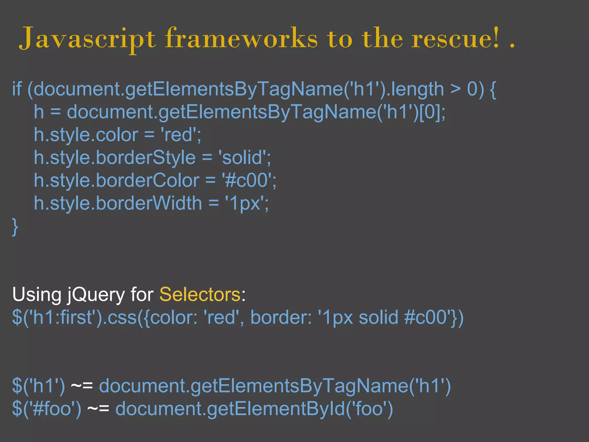 Javascript frameworks to the rescue! .
if (document.getElementsByTagName('h1').length > 0) {
    h = document.getElementsByTagName('h1')[0];
    h.style.color = 'red';
    h.style.borderStyle = 'solid';
    h.style.borderColor = '#c00';
    h.style.borderWidth = '1px';
}


Using jQuery for Selectors:
$('h1:first').css({color: 'red', border: '1px solid #c00'})


$('h1') ~= document.getElementsByTagName('h1')
$('#foo') ~= document.getElementById('foo')
 