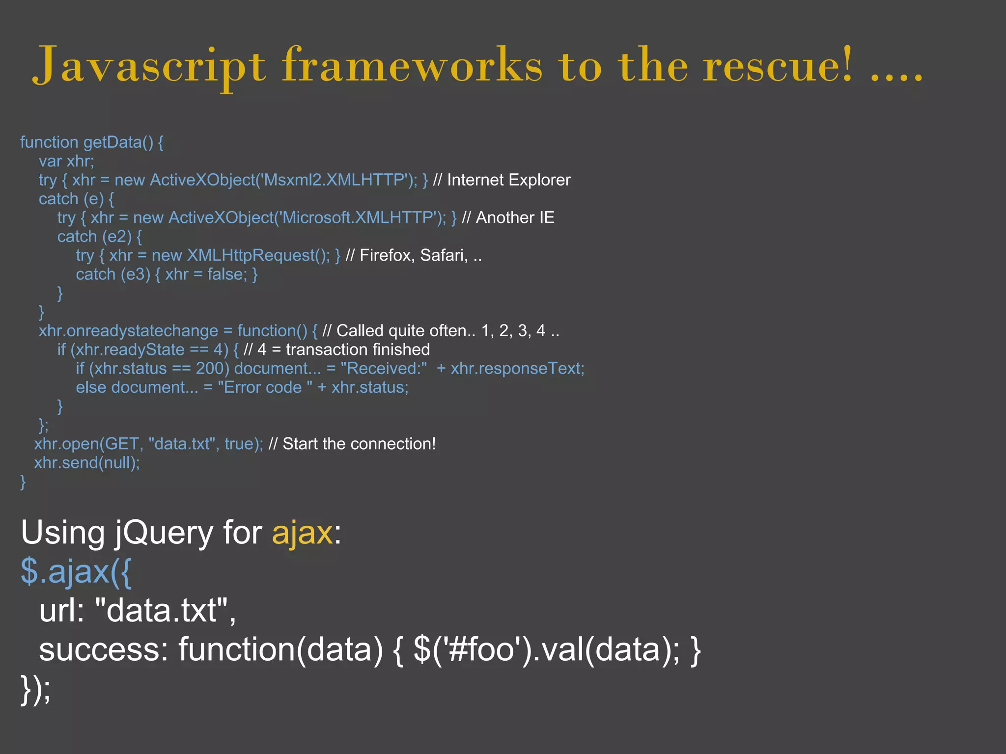 Javascript frameworks to the rescue! ....
function getData() {
   var xhr;
   try { xhr = new ActiveXObject('Msxml2.XMLHTTP'); } // Internet Explorer
   catch (e) {
      try { xhr = new ActiveXObject('Microsoft.XMLHTTP'); } // Another IE
      catch (e2) {
          try { xhr = new XMLHttpRequest(); } // Firefox, Safari, ..
          catch (e3) { xhr = false; }
      }
   }
   xhr.onreadystatechange = function() { // Called quite often.. 1, 2, 3, 4 ..
      if (xhr.readyState == 4) { // 4 = transaction finished
          if (xhr.status == 200) document... = "Received:" + xhr.responseText;
          else document... = "Error code " + xhr.status;
      }
   };
  xhr.open(GET, "data.txt", true); // Start the connection!
  xhr.send(null);
}


Using jQuery for ajax:
$.ajax({
  url: "data.txt",
  success: function(data) { $('#foo').val(data); }
});
 