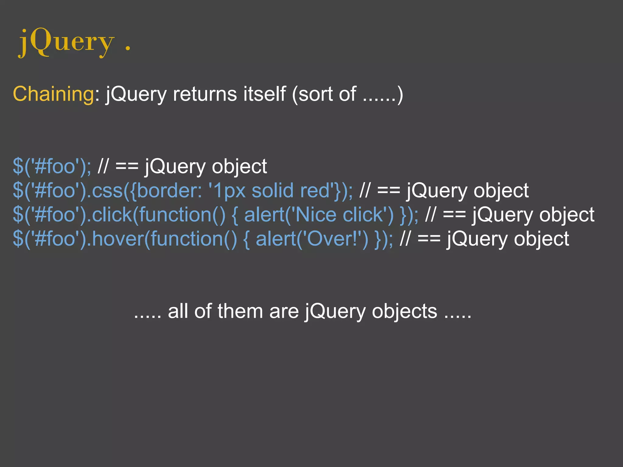 jQuery .
Chaining: jQuery returns itself (sort of ......)


$('#foo'); // == jQuery object
$('#foo').css({border: '1px solid red'}); // == jQuery object
$('#foo').click(function() { alert('Nice click') }); // == jQuery object
$('#foo').hover(function() { alert('Over!') }); // == jQuery object


              ..... all of them are jQuery objects .....
 