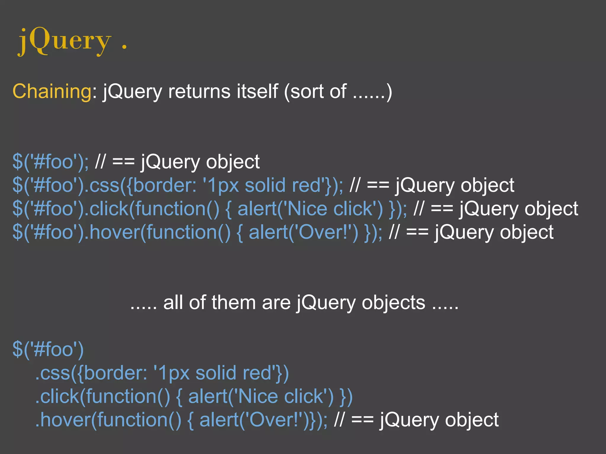 jQuery .
Chaining: jQuery returns itself (sort of ......)


$('#foo'); // == jQuery object
$('#foo').css({border: '1px solid red'}); // == jQuery object
$('#foo').click(function() { alert('Nice click') }); // == jQuery object
$('#foo').hover(function() { alert('Over!') }); // == jQuery object


              ..... all of them are jQuery objects .....

$('#foo')
   .css({border: '1px solid red'})
   .click(function() { alert('Nice click') })
   .hover(function() { alert('Over!')}); // == jQuery object
 