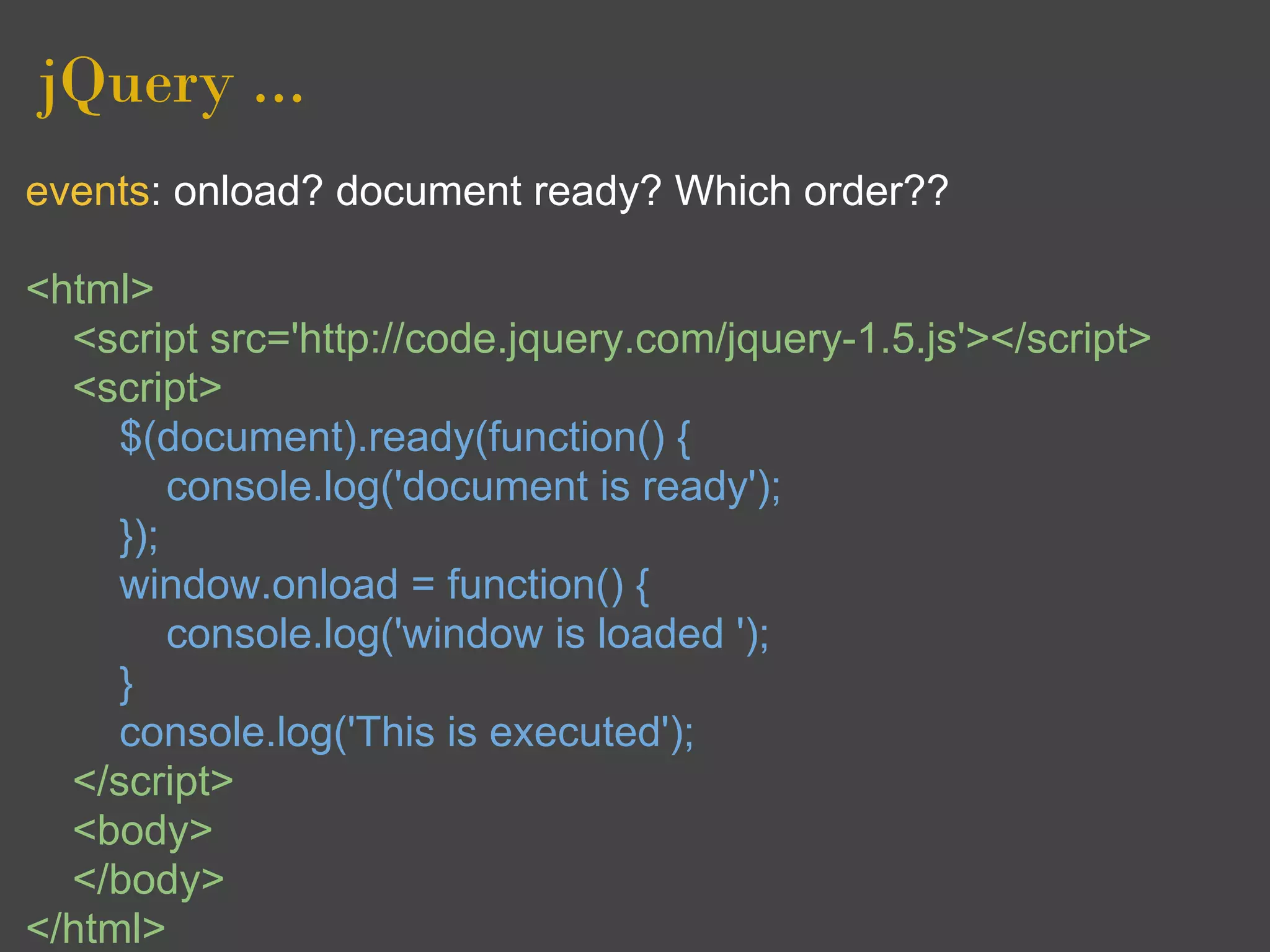 jQuery ...
events: onload? document ready? Which order??

<html>
  <script src='http://code.jquery.com/jquery-1.5.js'></script>
  <script>
     $(document).ready(function() {
         console.log('document is ready');
     });
     window.onload = function() {
         console.log('window is loaded ');
     }
     console.log('This is executed');
  </script>
  <body>
  </body>
</html>
 