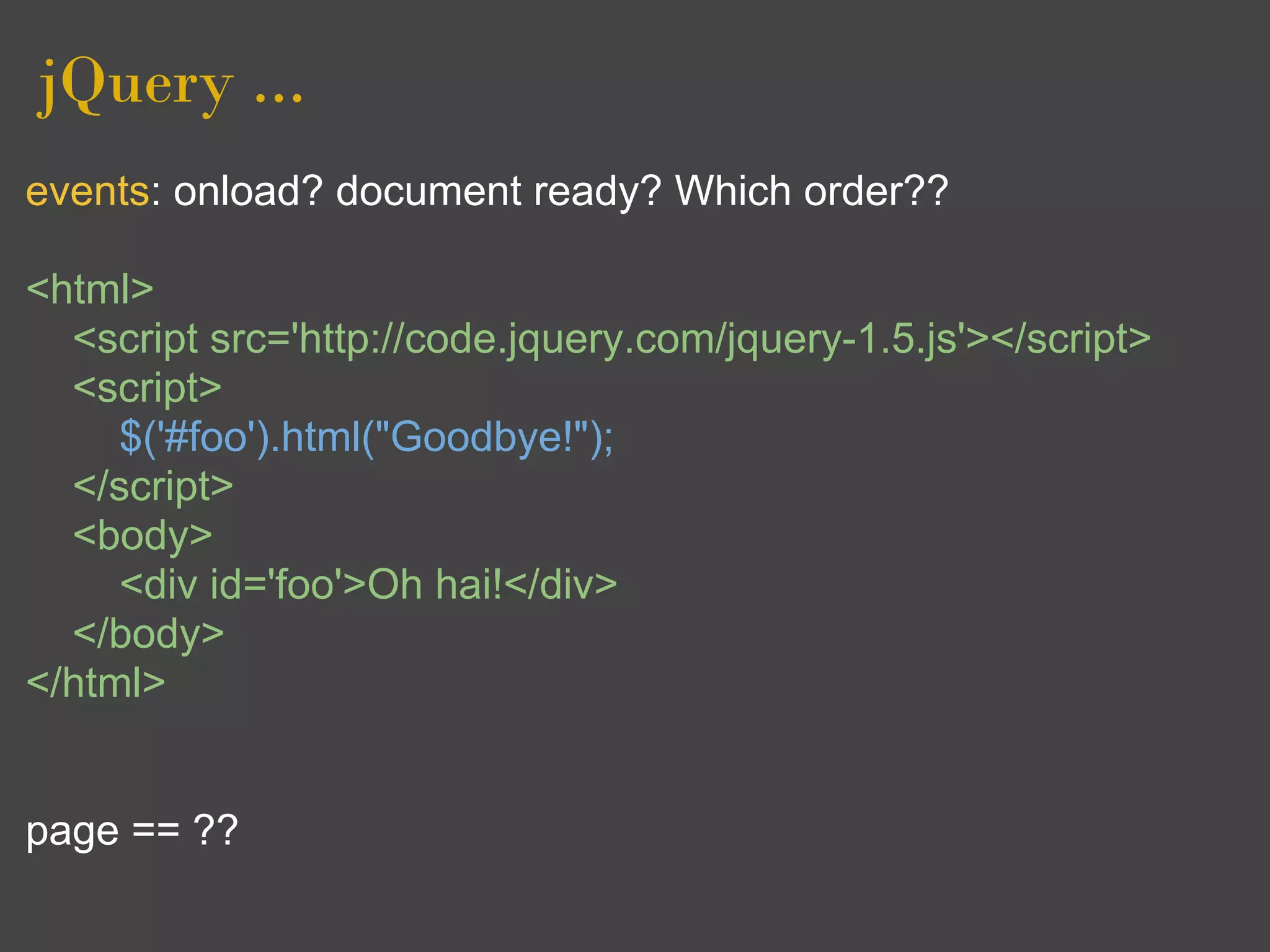 jQuery ...
events: onload? document ready? Which order??

<html>
  <script src='http://code.jquery.com/jquery-1.5.js'></script>
  <script>
     $('#foo').html("Goodbye!");
  </script>
  <body>
     <div id='foo'>Oh hai!</div>
  </body>
</html>


page == ??
 