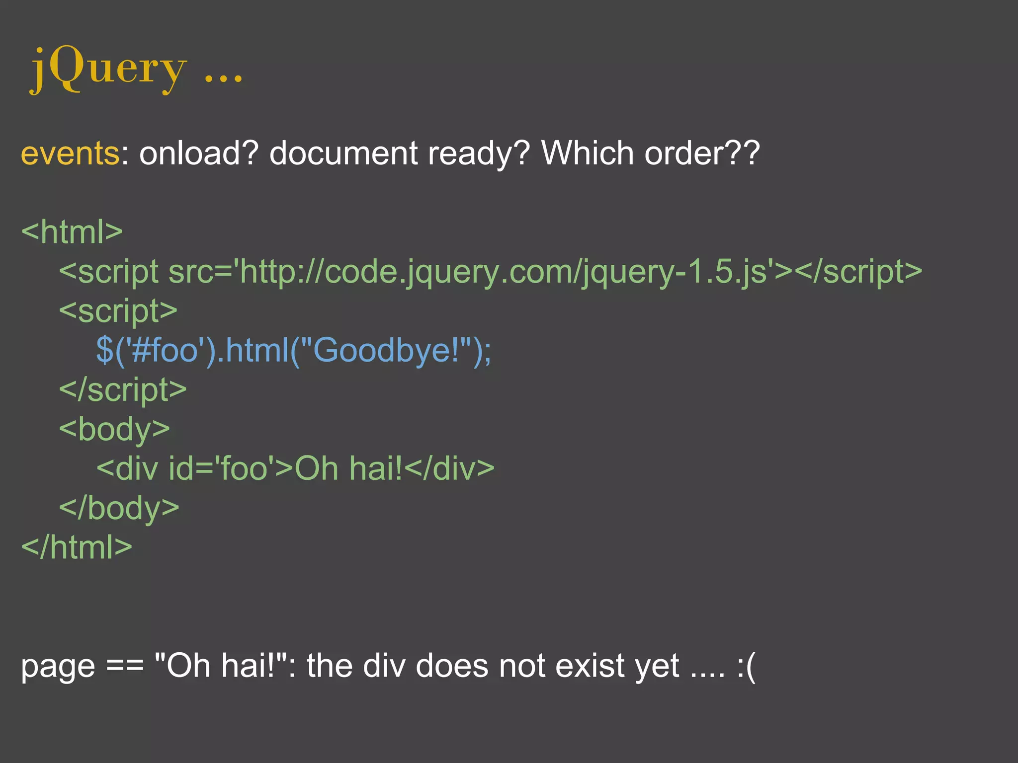 jQuery ...
events: onload? document ready? Which order??

<html>
  <script src='http://code.jquery.com/jquery-1.5.js'></script>
  <script>
     $('#foo').html("Goodbye!");
  </script>
  <body>
     <div id='foo'>Oh hai!</div>
  </body>
</html>


page == "Oh hai!": the div does not exist yet .... :(
 